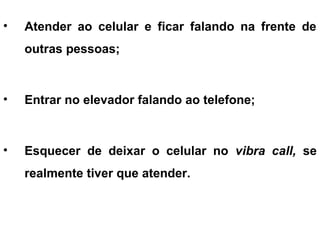 • Atender ao celular e ficar falando na frente de
outras pessoas;
• Entrar no elevador falando ao telefone;
• Esquecer de deixar o celular no vibra call, se
realmente tiver que atender.
 