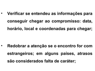 • Verificar se entendeu as informações para
conseguir chegar ao compromisso: data,
horário, local e coordenadas para chegar;
• Redobrar a atenção se o encontro for com
estrangeiros; em alguns países, atrasos
são considerados falta de caráter;
 
