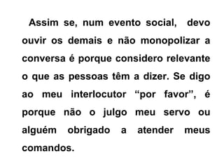 Assim se, num evento social, devo
ouvir os demais e não monopolizar a
conversa é porque considero relevante
o que as pessoas têm a dizer. Se digo
ao meu interlocutor “por favor”, é
porque não o julgo meu servo ou
alguém obrigado a atender meus
comandos.
 