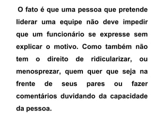 O fato é que uma pessoa que pretende
liderar uma equipe não deve impedir
que um funcionário se expresse sem
explicar o motivo. Como também não
tem o direito de ridicularizar, ou
menosprezar, quem quer que seja na
frente de seus pares ou fazer
comentários duvidando da capacidade
da pessoa.
 