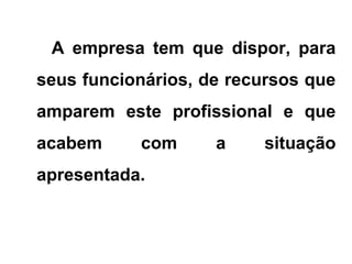 A empresa tem que dispor, para
seus funcionários, de recursos que
amparem este profissional e que
acabem com a situação
apresentada.
 