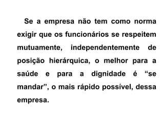 Se a empresa não tem como norma
exigir que os funcionários se respeitem
mutuamente, independentemente de
posição hierárquica, o melhor para a
saúde e para a dignidade é “se
mandar”, o mais rápido possível, dessa
empresa.
 