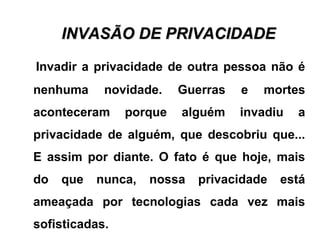 INVASÃO DE PRIVACIDADEINVASÃO DE PRIVACIDADE
Invadir a privacidade de outra pessoa não é
nenhuma novidade. Guerras e mortes
aconteceram porque alguém invadiu a
privacidade de alguém, que descobriu que...
E assim por diante. O fato é que hoje, mais
do que nunca, nossa privacidade está
ameaçada por tecnologias cada vez mais
sofisticadas.
 