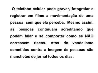 O telefone celular pode gravar, fotografar e
registrar em filme a movimentação de uma
pessoa sem que ela perceba. Mesmo assim,
as pessoas continuam acreditando que
podem falar e se comportar como se NÃO
corressem riscos. Atos de vandalismo
cometidos contra a imagem de pessoas são
manchetes de jornal todos os dias.
 