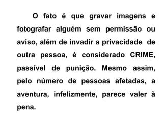 O fato é que gravar imagens e
fotografar alguém sem permissão ou
aviso, além de invadir a privacidade de
outra pessoa, é considerado CRIME,
passível de punição. Mesmo assim,
pelo número de pessoas afetadas, a
aventura, infelizmente, parece valer à
pena.
 