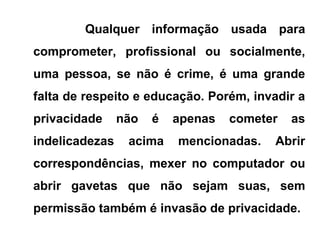 Qualquer informação usada para
comprometer, profissional ou socialmente,
uma pessoa, se não é crime, é uma grande
falta de respeito e educação. Porém, invadir a
privacidade não é apenas cometer as
indelicadezas acima mencionadas. Abrir
correspondências, mexer no computador ou
abrir gavetas que não sejam suas, sem
permissão também é invasão de privacidade.
 