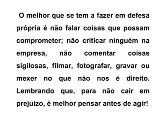 O melhor que se tem a fazer em defesa
própria é não falar coisas que possam
comprometer; não criticar ninguém na
empresa, não comentar coisas
sigilosas, filmar, fotografar, gravar ou
mexer no que não nos é direito.
Lembrando que, para não cair em
prejuízo, é melhor pensar antes de agir!
 