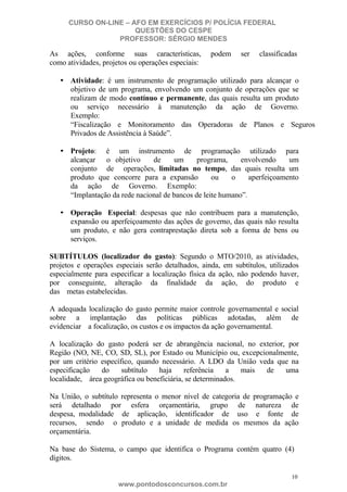 CURSO ON-LINE – AFO EM EXERCÍCIOS P/ POLÍCIA FEDERAL
QUESTÕES DO CESPE
PROFESSOR: SÉRGIO MENDES

As ações, conforme suas características,
como atividades, projetos ou operações especiais:

podem

ser

classificadas

• Atividade: é um instrumento de programação utilizado para alcançar o
objetivo de um programa, envolvendo um conjunto de operações que se
realizam de modo contínuo e permanente, das quais resulta um produto
ou serviço necessário à manutenção da ação de Governo.
Exemplo:
“Fiscalização e Monitoramento das Operadoras de Planos e Seguros
Privados de Assistência à Saúde”.
• Projeto: é um instrumento de programação utilizado para
alcançar o objetivo
de
um
programa,
envolvendo
um
conjunto de operações, limitadas no tempo, das quais resulta um
produto que concorre para a expansão
ou
o
aperfeiçoamento
da ação de Governo. Exemplo:
“Implantação da rede nacional de bancos de leite humano”.
• Operação Especial: despesas que não contribuem para a manutenção,
expansão ou aperfeiçoamento das ações de governo, das quais não resulta
um produto, e não gera contraprestação direta sob a forma de bens ou
serviços.
SUBTÍTULOS (localizador do gasto): Segundo o MTO/2010, as atividades,
projetos e operações especiais serão detalhados, ainda, em subtítulos, utilizados
especialmente para especificar a localização física da ação, não podendo haver,
por conseguinte, alteração da finalidade da ação, do produto e
das metas estabelecidas.
A adequada localização do gasto permite maior controle governamental e social
sobre a implantação das políticas públicas adotadas, além de
evidenciar a focalização, os custos e os impactos da ação governamental.
A localização do gasto poderá ser de abrangência nacional, no exterior, por
Região (NO, NE, CO, SD, SL), por Estado ou Município ou, excepcionalmente,
por um critério específico, quando necessário. A LDO da União veda que na
especificação
do
subtítulo
haja
referência
a
mais
de
uma
localidade, área geográfica ou beneficiária, se determinados.
Na União, o subtítulo representa o menor nível de categoria de programação e
será detalhado por esfera orçamentária, grupo de natureza de
despesa, modalidade de aplicação, identificador de uso e fonte de
recursos, sendo o produto e a unidade de medida os mesmos da ação
orçamentária.
Na base do Sistema, o campo que identifica o Programa contém quatro (4)
dígitos.
10

www.pontodosconcursos.com.br

 