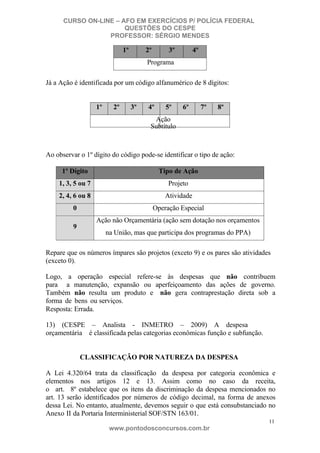 CURSO ON-LINE – AFO EM EXERCÍCIOS P/ POLÍCIA FEDERAL
QUESTÕES DO CESPE
PROFESSOR: SÉRGIO MENDES

1º

2º

3º

4º

Programa
Já a Ação é identificada por um código alfanumérico de 8 dígitos:

1º

2º

3º

4º

5º

6º

7º

8º

Ação
Subtítulo

Ao observar o 1º dígito do código pode-se identificar o tipo de ação:
1º Dígito

Tipo de Ação

1, 3, 5 ou 7

Projeto

2, 4, 6 ou 8

Atividade

0

Operação Especial
Ação não Orçamentária (ação sem dotação nos orçamentos

9

na União, mas que participa dos programas do PPA)

Repare que os números ímpares são projetos (exceto 9) e os pares são atividades
(exceto 0).
Logo, a operação especial refere-se às despesas que não contribuem
para a manutenção, expansão ou aperfeiçoamento das ações de governo.
Também não resulta um produto e não gera contraprestação direta sob a
forma de bens ou serviços.
Resposta: Errada.
13) (CESPE – Analista - INMETRO – 2009) A despesa
orçamentária é classificada pelas categorias econômicas função e subfunção.

CLASSIFICAÇÃO POR NATUREZA DA DESPESA
A Lei 4.320/64 trata da classificação da despesa por categoria econômica e
elementos nos artigos 12 e 13. Assim como no caso da receita,
o art. 8º estabelece que os itens da discriminação da despesa mencionados no
art. 13 serão identificados por números de código decimal, na forma de anexos
dessa Lei. No entanto, atualmente, devemos seguir o que está consubstanciado no
Anexo II da Portaria Interministerial SOF/STN 163/01.
11

www.pontodosconcursos.com.br

 