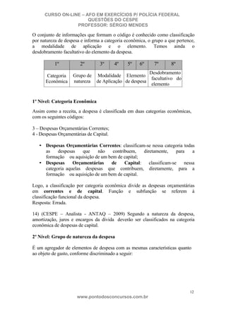 CURSO ON-LINE – AFO EM EXERCÍCIOS P/ POLÍCIA FEDERAL
QUESTÕES DO CESPE
PROFESSOR: SÉRGIO MENDES

O conjunto de informações que formam o código é conhecido como classificação
por natureza de despesa e informa a categoria econômica, o grupo a que pertence,
a modalidade de aplicação e o elemento. Temos ainda o
desdobramento facultativo do elemento da despesa.

1º

2º

Categoria
Econômica

Grupo de
natureza

3º

4º

5º

6º

Modalidade Elemento
de Aplicação de despesa

7º

8º

Desdobramento
facultativo do
elemento

1º Nível: Categoria Econômica
Assim como a receita, a despesa é classificada em duas categorias econômicas,
com os seguintes códigos:
3 – Despesas Orçamentárias Correntes;
4 - Despesas Orçamentárias de Capital.
• Despesas Orçamentárias Correntes: classificam-se nessa categoria todas
as
despesas
que
não
contribuem,
diretamente,
para
a
formação ou aquisição de um bem de capital;
• Despesas
Orçamentárias
de
Capital:
classificam-se
nessa
categoria aquelas despesas que contribuem, diretamente, para a
formação ou aquisição de um bem de capital.
Logo, a classificação por categoria econômica divide as despesas orçamentárias
em correntes e de capital. Função e subfunção se referem à
classificação funcional da despesa.
Resposta: Errada.
14) (CESPE – Analista - ANTAQ – 2009) Segundo a natureza da despesa,
amortização, juros e encargos da dívida deverão ser classificados na categoria
econômica de despesas de capital.
2º Nível: Grupo de natureza da despesa
É um agregador de elementos de despesa com as mesmas características quanto
ao objeto de gasto, conforme discriminado a seguir:

12

www.pontodosconcursos.com.br

 