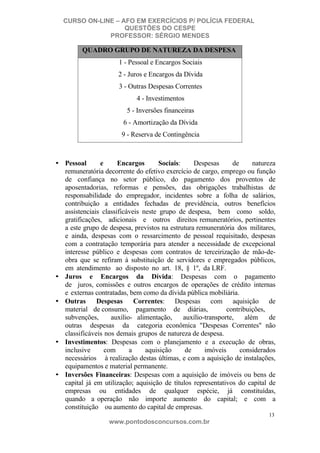 CURSO ON-LINE – AFO EM EXERCÍCIOS P/ POLÍCIA FEDERAL
QUESTÕES DO CESPE
PROFESSOR: SÉRGIO MENDES

QUADRO GRUPO DE NATUREZA DA DESPESA
1 - Pessoal e Encargos Sociais
2 - Juros e Encargos da Dívida
3 - Outras Despesas Correntes
4 - Investimentos
5 - Inversões financeiras
6 - Amortização da Dívida
9 - Reserva de Contingência

• Pessoal
e
Encargos
Sociais:
Despesas
de
natureza
remuneratória decorrente do efetivo exercício de cargo, emprego ou função
de confiança no setor público, do pagamento dos proventos de
aposentadorias, reformas e pensões, das obrigações trabalhistas de
responsabilidade do empregador, incidentes sobre a folha de salários,
contribuição a entidades fechadas de previdência, outros benefícios
assistenciais classificáveis neste grupo de despesa, bem como soldo,
gratificações, adicionais e outros direitos remuneratórios, pertinentes
a este grupo de despesa, previstos na estrutura remuneratória dos militares,
e ainda, despesas com o ressarcimento de pessoal requisitado, despesas
com a contratação temporária para atender a necessidade de excepcional
interesse público e despesas com contratos de terceirização de mão-deobra que se refiram à substituição de servidores e empregados públicos,
em atendimento ao disposto no art. 18, § 1º, da LRF.
• Juros e Encargos da Dívida: Despesas com o pagamento
de juros, comissões e outros encargos de operações de crédito internas
e externas contratadas, bem como da dívida pública mobiliária.
• Outras
Despesas
Correntes: Despesas com aquisição de
material de consumo, pagamento de diárias,
contribuições,
subvenções,
auxílio- alimentação,
auxílio-transporte,
além
de
outras despesas da categoria econômica "Despesas Correntes" não
classificáveis nos demais grupos de natureza de despesa.
• Investimentos: Despesas com o planejamento e a execução de obras,
inclusive
com
a
aquisição
de
imóveis
considerados
necessários à realização destas últimas, e com a aquisição de instalações,
equipamentos e material permanente.
• Inversões Financeiras: Despesas com a aquisição de imóveis ou bens de
capital já em utilização; aquisição de títulos representativos do capital de
empresas ou entidades de qualquer espécie, já constituídas,
quando a operação não importe aumento do capital; e com a
constituição ou aumento do capital de empresas.
13

www.pontodosconcursos.com.br

 