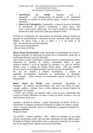 CURSO ON-LINE – AFO EM EXERCÍCIOS P/ POLÍCIA FEDERAL
QUESTÕES DO CESPE
PROFESSOR: SÉRGIO MENDES

• Amortização
da
Dívida:
Despesas
com
o
pagamento
e/ou refinanciamento do principal e da atualização
monetária ou cambial da dívida pública interna e externa, contratual ou
mobiliária.
• Reserva de Contingência: Compreende o volume de recursos destinados
ao atendimento de passivos contingentes e outros riscos, bem
como eventos fiscais imprevistos. Essa reserva poderá ser utilizada para
abertura de créditos adicionais, desde que definida na LDO.
Os Passivos Contingentes são representados por demandas judiciais, dívidas em
processo de reconhecimento e operações de aval e garantias dadas pelo Poder
Público. Os outros riscos a que se refere o § 3º do artigo 4º da
LRF são classificados em duas categorias:
- Riscos Fiscais Orçamentários;
- Riscos Fiscais de Dívida.
Riscos Fiscais Orçamentários: estão relacionados à possibilidade das receitas e
despesas projetadas na elaboração do projeto de lei orçamentária anual não se
confirmarem durante o exercício financeiro.
Com relação à receita orçamentária, algumas variáveis macroeconômicas podem
influenciar no montante de recursos arrecadados, dentre as quais
podem-se destacar: o nível de atividade da economia e as taxas de inflação,
câmbio e juros. A redução do Produto Interno Bruto – PIB, por exemplo,
provoca queda na arrecadação de tributos por todos os entes da federação.
No que diz respeito à despesa orçamentária, a criação ou
ampliação de obrigações decorrentes de modificações na legislação,
por exemplo, requer alteração na programação original constante da Lei
Orçamentária.
Riscos
Fiscais
da
Dívida:
estão diretamente relacionados às
flutuações de variáveis macroeconômicas, tais como taxa básica de juros,
variação cambial e inflação. Para a dívida indexada ao Sistema Especial de
Liquidação e de Custódia
– SELIC, por exemplo, um aumento sobre a taxa de juros estabelecido pelo
Comitê de Política Monetária do Banco Central do Brasil elevaria o nível de
endividamento do governo.
Segundo a natureza da despesa, o grupo “amortização da dívida” deverá ser
classificado na categoria econômica de despesas de capital. No entanto, o grupo
“juros e encargos da dívida” deverá ser classificado na categoria econômica de
despesas correntes.
Resposta: Errada.
15) (CESPE - Analista Judiciário – STF - 2008) Na instalação de um órgão
público recentemente criado, para que haja contribuição do setor público para a
formação do Produto Interno Bruto, deve-se optar pela construção de um prédio,
em vez de, simplesmente, adquirir um imóvel já construído.
14

www.pontodosconcursos.com.br

 