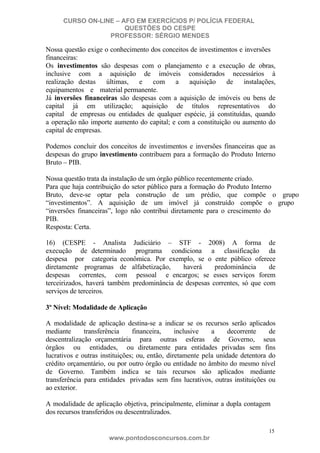 CURSO ON-LINE – AFO EM EXERCÍCIOS P/ POLÍCIA FEDERAL
QUESTÕES DO CESPE
PROFESSOR: SÉRGIO MENDES

Nossa questão exige o conhecimento dos conceitos de investimentos e inversões
financeiras:
Os investimentos são despesas com o planejamento e a execução de obras,
inclusive com a aquisição de imóveis considerados necessários à
realização destas
últimas,
e
com
a
aquisição
de
instalações,
equipamentos e material permanente.
Já inversões financeiras são despesas com a aquisição de imóveis ou bens de
capital já em utilização; aquisição de títulos representativos do
capital de empresas ou entidades de qualquer espécie, já constituídas, quando
a operação não importe aumento do capital; e com a constituição ou aumento do
capital de empresas.
Podemos concluir dos conceitos de investimentos e inversões financeiras que as
despesas do grupo investimento contribuem para a formação do Produto Interno
Bruto – PIB.
Nossa questão trata da instalação de um órgão público recentemente criado.
Para que haja contribuição do setor público para a formação do Produto Interno
Bruto, deve-se optar pela construção de um prédio, que compõe o grupo
“investimentos”. A aquisição de um imóvel já construído compõe o grupo
“inversões financeiras”, logo não contribui diretamente para o crescimento do
PIB.
Resposta: Certa.
16) (CESPE - Analista Judiciário – STF - 2008) A forma de
execução de determinado programa condiciona a classificação da
despesa por categoria econômica. Por exemplo, se o ente público oferece
diretamente programas de alfabetização,
haverá
predominância
de
despesas correntes, com pessoal e encargos; se esses serviços forem
terceirizados, haverá também predominância de despesas correntes, só que com
serviços de terceiros.
3º Nível: Modalidade de Aplicação
A modalidade de aplicação destina-se a indicar se os recursos serão aplicados
mediante
transferência
financeira,
inclusive
a
decorrente
de
descentralização orçamentária para outras esferas de Governo, seus
órgãos ou entidades, ou diretamente para entidades privadas sem fins
lucrativos e outras instituições; ou, então, diretamente pela unidade detentora do
crédito orçamentário, ou por outro órgão ou entidade no âmbito do mesmo nível
de Governo. Também indica se tais recursos são aplicados mediante
transferência para entidades privadas sem fins lucrativos, outras instituições ou
ao exterior.
A modalidade de aplicação objetiva, principalmente, eliminar a dupla contagem
dos recursos transferidos ou descentralizados.
15

www.pontodosconcursos.com.br

 
