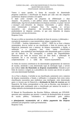 CURSO ON-LINE – AFO EM EXERCÍCIOS P/ POLÍCIA FEDERAL
QUESTÕES DO CESPE
PROFESSOR: SÉRGIO MENDES

Vamos à nossa questão. A forma de execução de determinado
programa condiciona a classificação da despesa por cada uma das categorias
econômicas: despesas correntes e de capital.
É dado como exemplo um programa de alfabetização e duas
situações. Na primeira, o ente público oferece diretamente o programa de
alfabetização, logo haverá predominância de despesas correntes, no grupo “pessoal
e encargos”, com elementos de despesas relacionados a gastos diretos,
como remuneração e vantagens fixas. Na segunda, os serviços
necessários
aos
programas
são terceirizados, logo haverá também
predominância de despesas correntes, só que com elementos de despesa
relacionados a serviços de terceiros.
Resposta: Certa.
No que se refere ao mecanismo de utilização da fonte de recursos, à elaboração e
execução do orçamento e a suas características, julgue o seguinte item.
17) (CESPE – Analista Administrativo – ANAC – 2009) Ao se fixar a despesa
orçamentária, deve-se incluir na sua classificação a fonte de recursos que irá
financiá-la, juntamente com a natureza da despesa orçamentária, a função, a
subfunção
e
o
programa,
bem
como
outras
classificações
necessárias para estabelecer uma interligação entre determinado gasto e o recurso
que irá financiá- lo. Por conseguinte, o controle das disponibilidades
financeiras por fonte de recursos deve ser feito desde a elaboração do
orçamento até a sua execução, incluindo-se
o
ingresso,
o
comprometimento e a saída dos recursos orçamentários.
As fontes de recursos constituem-se de determinados agrupamentos de naturezas
de receitas, atendendo a uma determinada regra de destinação legal, e servem
para indicar como são financiadas as despesas orçamentárias. Entende-se por
fonte de recursos a origem ou a procedência dos recursos que devem ser gastos
com uma determinada finalidade.
Ao se fixar a despesa, é incluída na sua classificação, juntamente com a natureza
da despesa orçamentária, a função, a subfunção e o programa, bem como outras
classificações necessárias para estabelecer uma interligação entre determinado
gasto e o recurso que irá financiá-lo, a destinação de fonte de recursos que irá
financiá-la. De forma correspondente se faz com as Receitas, cuja destinação é
determinada pela combinação entre a classificação por natureza da receita e o
código indicativo da destinação de recursos (fonte).
O Manual de Procedimentos das Receitas Públicas, elaborado por STN/SOF,
apresenta uma sistemática que permite o controle da destinação/fonte de recursos
da
receita
pública,
vinculando-a
a
determinado
gasto
público
desde
o planejamento orçamentário até o efetivo pagamento das despesas
constantes dos programas e ações governamentais.
Resposta: Certa.
17

www.pontodosconcursos.com.br

 