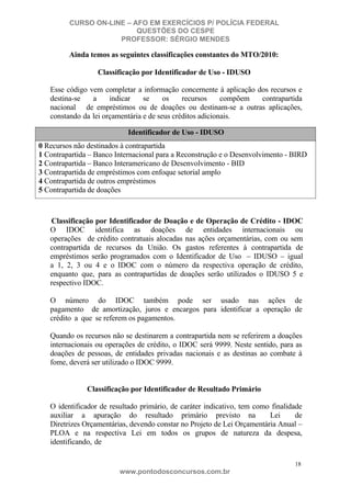 CURSO ON-LINE – AFO EM EXERCÍCIOS P/ POLÍCIA FEDERAL
QUESTÕES DO CESPE
PROFESSOR: SÉRGIO MENDES

Ainda temos as seguintes classificações constantes do MTO/2010:
Classificação por Identificador de Uso - IDUSO
Esse código vem completar a informação concernente à aplicação dos recursos e
destina-se
a
indicar
se
os
recursos
compõem
contrapartida
nacional de empréstimos ou de doações ou destinam-se a outras aplicações,
constando da lei orçamentária e de seus créditos adicionais.
Identificador de Uso - IDUSO
0 Recursos não destinados à contrapartida
1 Contrapartida – Banco Internacional para a Reconstrução e o Desenvolvimento - BIRD
2 Contrapartida – Banco Interamericano de Desenvolvimento - BID
3 Contrapartida de empréstimos com enfoque setorial amplo
4 Contrapartida de outros empréstimos
5 Contrapartida de doações

Classificação por Identificador de Doação e de Operação de Crédito - IDOC
O IDOC identifica as doações de entidades internacionais ou
operações de crédito contratuais alocadas nas ações orçamentárias, com ou sem
contrapartida de recursos da União. Os gastos referentes à contrapartida de
empréstimos serão programados com o Identificador de Uso – IDUSO – igual
a 1, 2, 3 ou 4 e o IDOC com o número da respectiva operação de crédito,
enquanto que, para as contrapartidas de doações serão utilizados o IDUSO 5 e
respectivo IDOC.
O número do IDOC também pode ser usado nas ações de
pagamento de amortização, juros e encargos para identificar a operação de
crédito a que se referem os pagamentos.
Quando os recursos não se destinarem a contrapartida nem se referirem a doações
internacionais ou operações de crédito, o IDOC será 9999. Neste sentido, para as
doações de pessoas, de entidades privadas nacionais e as destinas ao combate à
fome, deverá ser utilizado o IDOC 9999.

Classificação por Identificador de Resultado Primário
O identificador de resultado primário, de caráter indicativo, tem como finalidade
auxiliar a apuração do resultado primário previsto na
Lei
de
Diretrizes Orçamentárias, devendo constar no Projeto de Lei Orçamentária Anual –
PLOA e na respectiva Lei em todos os grupos de natureza da despesa,
identificando, de
18

www.pontodosconcursos.com.br

 