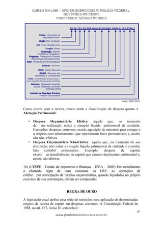 CURSO ON-LINE – AFO EM EXERCÍCIOS P/ POLÍCIA FEDERAL
QUESTÕES DO CESPE
PROFESSOR: SÉRGIO MENDES

Fonte: MTO/2010

Como ocorre com a receita, temos ainda a classificação da despesa quanto à
Afetação Patrimonial:
• Despesa Orçamentária Efetiva: aquela que, no momento
da sua realização, reduz a situação líquida patrimonial da entidade.
Exemplos: despesas correntes, exceto aquisição de materiais para estoque e
a despesa com adiantamento, que representam fatos permutativos e, assim,
são não- efetivas.
• Despesa Orçamentária Não-Efetiva: aquela que, no momento da sua
realização, não reduz a situação líquida patrimonial da entidade e constitui
fato
contábil
permutativo.
Exemplo:
despesa
de
capital,
exceto as transferências de capital que causam decréscimo patrimonial e,
assim, são efetivas.
18) (CESPE – Gestão de orçamento e finanças – IPEA – 2008) Em atendimento
à chamada regra de ouro constante da LRF, as operações de
crédito por antecipação de receitas orçamentárias, quando liquidadas no próprio
exercício de sua contratação, devem ser computadas.

REGRA DE OURO
A legislação atual atribui uma série de restrições para aplicação de determinadas
origens da receita de capital em despesas correntes. A Constituição Federal de
1988, no art. 167, inciso III, estabelece:
20

www.pontodosconcursos.com.br

 