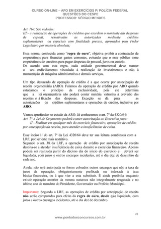 CURSO ON-LINE – AFO EM EXERCÍCIOS P/ POLÍCIA FEDERAL
QUESTÕES DO CESPE
PROFESSOR: SÉRGIO MENDES

Art. 167. São vedados:
III - a realização de operações de créditos que excedam o montante das despesas
de
capital,
ressalvadas
as
autorizadas
mediante
créditos
suplementares ou especiais com finalidade precisa, aprovados pelo Poder
Legislativo por maioria absoluta;
Essa norma, conhecida como “regra de ouro”, objetiva proibir a contratação de
empréstimos para financiar gastos correntes, evitando que o ente público tome
empréstimos de terceiros para pagar despesas de pessoal, juros ou custeio.
De acordo com esta regra, cada unidade governamental deve manter
o seu endividamento vinculado à realização de investimentos e não à
manutenção da máquina administrativa e demais serviços.
Um tipo destacado de operação de crédito é a que ocorre por antecipação de
receita orçamentária (ARO). Falamos da operação de crédito por ARO quando
estudamos
o
princípio
da
exclusividade,
pois
ele
determina
que a lei orçamentária não poderá conter matéria estranha à previsão das
receitas e à fixação das despesas. Exceção se dá
para
as
autorizações de créditos suplementares e operações de crédito, inclusive por
ARO.
Vamos aprofundar no estudo da ARO. Já conhecemos o art. 7º da 4320/64:
Art. 7° A Lei de Orçamento poderá conter autorização ao Executivo para:
II - Realizar em qualquer mês do exercício financeiro, operações de crédito
por antecipação da receita, para atender a insuficiências de caixa.
Esse inciso II do art. 7º da Lei 4320/64 deve ter sua leitura combinada com a
LRF, por ser este mais restritivo.
Segundo o art. 38 da LRF, a operação de crédito por antecipação de receita
destina-se a atender insuficiência de caixa durante o exercício financeiro. Apenas
poderá ser realizada partir do décimo dia do início do exercício e deverá ser
liquidada, com juros e outros encargos incidentes, até o dia dez de dezembro de
cada ano.
Ainda, não será autorizada se forem cobrados outros encargos que não a taxa de
juros da operação, obrigatoriamente prefixada ou indexada à taxa
básica financeira, ou à que vier a esta substituir. É ainda proibida enquanto
existir operação anterior da mesma natureza não integralmente resgatada e no
último ano de mandato do Presidente, Governador ou Prefeito Municipal.
Importante: Segundo a LRF, as operações de crédito por antecipação de receita
não serão computadas para efeito da regra de ouro, desde que liquidada, com
juros e outros encargos incidentes, até o dia dez de dezembro.

21

www.pontodosconcursos.com.br

 
