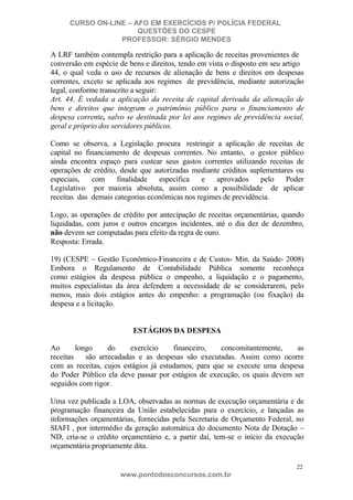 CURSO ON-LINE – AFO EM EXERCÍCIOS P/ POLÍCIA FEDERAL
QUESTÕES DO CESPE
PROFESSOR: SÉRGIO MENDES

A LRF também contempla restrição para a aplicação de receitas provenientes de
conversão em espécie de bens e direitos, tendo em vista o disposto em seu artigo
44, o qual veda o uso de recursos de alienação de bens e direitos em despesas
correntes, exceto se aplicada aos regimes de previdência, mediante autorização
legal, conforme transcrito a seguir:
Art. 44. É vedada a aplicação da receita de capital derivada da alienação de
bens e direitos que integram o patrimônio público para o financiamento de
despesa corrente, salvo se destinada por lei aos regimes de previdência social,
geral e próprio dos servidores públicos.
Como se observa, a Legislação procura restringir a aplicação de receitas de
capital no financiamento de despesas correntes. No entanto, o gestor público
ainda encontra espaço para custear seus gastos correntes utilizando receitas de
operações de crédito, desde que autorizadas mediante créditos suplementares ou
especiais,
com
finalidade
específica
e
aprovados
pelo
Poder
Legislativo por maioria absoluta, assim como a possibilidade de aplicar
receitas das demais categorias econômicas nos regimes de previdência.
Logo, as operações de crédito por antecipação de receitas orçamentárias, quando
liquidadas, com juros e outros encargos incidentes, até o dia dez de dezembro,
não devem ser computadas para efeito da regra de ouro.
Resposta: Errada.
19) (CESPE – Gestão Econômico-Financeira e de Custos- Min. da Saúde- 2008)
Embora o Regulamento de Contabilidade Pública somente reconheça
como estágios da despesa pública o empenho, a liquidação e o pagamento,
muitos especialistas da área defendem a necessidade de se considerarem, pelo
menos, mais dois estágios antes do empenho: a programação (ou fixação) da
despesa e a licitação.

ESTÁGIOS DA DESPESA
Ao
longo
do
exercício
financeiro,
concomitantemente,
as
receitas
são arrecadadas e as despesas são executadas. Assim como ocorre
com as receitas, cujos estágios já estudamos, para que se execute uma despesa
do Poder Público ela deve passar por estágios de execução, os quais devem ser
seguidos com rigor.
Uma vez publicada a LOA, observadas as normas de execução orçamentária e de
programação financeira da União estabelecidas para o exercício, e lançadas as
informações orçamentárias, fornecidas pela Secretaria de Orçamento Federal, no
SIAFI , por intermédio da geração automática do documento Nota de Dotação –
ND, cria-se o crédito orçamentário e, a partir daí, tem-se o início da execução
orçamentária propriamente dita.
22

www.pontodosconcursos.com.br

 