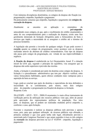 CURSO ON-LINE – AFO EM EXERCÍCIOS P/ POLÍCIA FEDERAL
QUESTÕES DO CESPE
PROFESSOR: SÉRGIO MENDES

Com inúmeras divergências doutrinárias, os estágios da despesa são fixação (ou
programação), empenho, liquidação e pagamento.
Há praticamente consenso que empenho, liquidação e pagamento são estágios da
execução da despesa.
Atualmente

se

encontra

em

aplicação

a

sistemática
do
pré-empenho
antecedendo esses estágios, já que, após o recebimento do crédito orçamentário e
antes do seu comprometimento para a realização da despesa, existe uma fase
geralmente demorada de licitação obrigatória junto a fornecedores de bens e
serviços que impõe a necessidade de se assegurar o crédito até o término do
processo licitatório.
A legislação não permite a inversão de qualquer estágio. O que pode ocorrer é
exceção quanto ao estágio da programação, como acontece com as despesas
realizadas através da abertura de créditos extraordinários. Este tipo de despesa
não passa pelo estágio da programação, em virtude de sua imprevisibilidade e
urgência.
A fixação da despesa é estabelecida na Lei Orçamentária Anual. É a dotação
inicial da LOA que, segundo o princípio do equilíbrio, visa assegurar que as
despesas não serão superiores à previsão das receitas.
Ainda, a licitação é considerada por parte da doutrina como estágio da despesa. A
licitação é o procedimento administrativo que tem por objetivo verificar, entre
vários fornecedores habilitados, quem oferece condições mais vantajosas para a
aquisição de bem ou serviço.
Logo, pode-se concluir que parte da doutrina e especialistas da área defendem a
necessidade de se considerarem, pelo menos, mais dois estágios
antes do empenho: a programação (ou fixação) da despesa e a licitação.
Resposta: Certa
20) (CESPE – AFCE - TCU - 2008) O orçamento é o mais eficaz instrumento de
verificação prévia da utilização dos recursos públicos visto que, além de passar
pela aprovação dos representantes políticos da população, fixa tetos
para as despesas, que só podem ser realizadas mediante prévio empenho e,
conforme o caso, após licitação.
Executar o orçamento é realizar as despesas públicas nele previstas e apenas
essas, pois, para que qualquer utilização de recursos públicos seja efetuada, a
primeira condição é que esse gasto tenha sido legal, oficialmente previsto e
autorizado pelo Congresso Nacional e que sejam seguidos à risca os três estágios
da execução das despesas previstos na Lei nº 4320/64 : empenho, liquidação e
pagamento.
23

www.pontodosconcursos.com.br

 