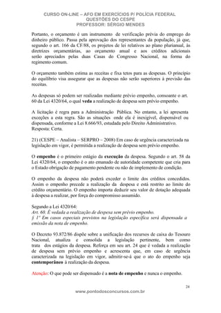 CURSO ON-LINE – AFO EM EXERCÍCIOS P/ POLÍCIA FEDERAL
QUESTÕES DO CESPE
PROFESSOR: SÉRGIO MENDES

Portanto, o orçamento é um instrumento de verificação prévia do emprego do
dinheiro público. Passa pela aprovação dos representantes da população, já que,
segundo o art. 166 da CF/88, os projetos de lei relativos ao plano plurianual, às
diretrizes orçamentárias, ao orçamento anual e aos créditos adicionais
serão apreciados pelas duas Casas do Congresso Nacional, na forma do
regimento comum.
O orçamento também estima as receitas e fixa tetos para as despesas. O princípio
do equilíbrio visa assegurar que as despesas não serão superiores à previsão das
receitas.
As despesas só podem ser realizadas mediante prévio empenho, consoante o art.
60 da Lei 4320/64, o qual veda a realização de despesa sem prévio empenho.
A licitação é regra para a Administração Pública. No entanto, a lei apresenta
exceções a esta regra. São as situações onde ela é inexigível, dispensável ou
dispensada, conforme a Lei 8.666/93, estudada pelo Direito Administrativo.
Resposta: Certa.
21) (CESPE – Analista – SERPRO – 2008) Em caso de urgência caracterizada na
legislação em vigor, é permitida a realização de despesa sem prévio empenho.
O empenho é o primeiro estágio da execução da despesa. Segundo o art. 58 da
Lei 4320/64, o empenho é o ato emanado de autoridade competente que cria para
o Estado obrigação de pagamento pendente ou não de implemento de condição.
O empenho da despesa não poderá exceder o limite dos créditos concedidos.
Assim o empenho precede a realização da despesa e está restrito ao limite do
crédito orçamentário. O empenho importa deduzir seu valor de dotação adequada
à despesa a realizar, por força do compromisso assumido.
Segundo a Lei 4320/64:
Art. 60. É vedada a realização de despesa sem prévio empenho.
§ 1º Em casos especiais previstos na legislação específica será dispensada a
emissão da nota de empenho.
O Decreto 93.872/86 dispõe sobre a unificação dos recursos de caixa do Tesouro
Nacional, atualiza e consolida a legislação pertinente, bem como
trata dos estágios da despesa. Reforça em seu art. 24 que é vedada a realização
de despesa sem prévio empenho e acrescenta que, em caso de urgência
caracterizada na legislação em vigor, admitir-se-á que o ato do empenho seja
contemporâneo à realização da despesa.
Atenção: O que pode ser dispensado é a nota de empenho e nunca o empenho.
24

www.pontodosconcursos.com.br

 
