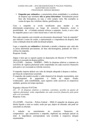 CURSO ON-LINE – AFO EM EXERCÍCIOS P/ POLÍCIA FEDERAL
QUESTÕES DO CESPE
PROFESSOR: SÉRGIO MENDES

• Empenho por estimativa: a característica desta modalidade é a existência
de despesa cujo montante não se possa determinar. Normalmente possui
base não homogênea, ou seja, o valor sempre varia. São exemplos as
contas de água, luz e telefone; diárias, gratificações, etc.
Caso o empenho se revele insuficiente para atender a um
determinado compromisso ao longo do exercício financeiro, existe a
possibilidade de a Unidade emitente reforçar o empenho. Assim, o novo valor
do empenho passa a ser o valor inicial mais o valor do reforço.
Para cada empenho será extraído um documento denominado "nota de empenho"
que indicará o nome do credor, a representação e a importância da despesa, bem
como a dedução desta do saldo da dotação própria.
Logo, o empenho por estimativa é destinado a atender a despesas cujo valor não
se possa determinar previamente, de base não-homogênea, podendo ser feito o
reforço do empenho.
Resposta: Errada.
Julgue o item que se seguem quanto às disposições do Decreto nº 93.872/1986
relativas à execução da despesa pública.
24) (CESPE – Analista – SERPRO – 2008) As despesas relativas a contratos ou
convênios de vigência plurianual serão empenhadas em cada exercício financeiro
pela parte a ser executada no referido exercício.
O empenho importa deduzir seu valor de dotação adequada à despesa a realizar,
por força do compromisso assumido.
O empenho não poderá exceder o saldo disponível de dotação orçamentária, nem
o
cronograma
de
pagamento
o
limite
de
saques
fixado,
evidenciados pela contabilidade, cujos registros serão acessíveis às respectivas
unidades gestoras em tempo oportuno.
Segundo o Decreto 93.872/86:
Art . 27. As despesas relativas a contratos, convênios, acordos ou ajustes de
vigência plurianual, serão empenhadas em cada exercício financeiro pela parte
nele a ser executada.
Resposta: Certa.
25) (CESPE – Escrivão – Polícia Federal – 2004) O empenho da despesa gera
direito líquido e certo ao credor, razão por que, depois de efetuado, não pode ser
cancelado ou alterado.
A
redução
ou
cancelamento
no
exercício
financeiro,
de
compromisso que caracterizou o empenho, implicará sua anulação parcial ou
total. A importância correspondente será revertida à respectiva dotação
orçamentária.
26

 
