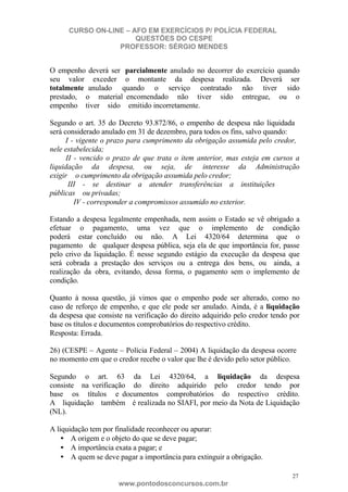 CURSO ON-LINE – AFO EM EXERCÍCIOS P/ POLÍCIA FEDERAL
QUESTÕES DO CESPE
PROFESSOR: SÉRGIO MENDES

O empenho deverá ser parcialmente anulado no decorrer do exercício quando
seu valor exceder o montante da despesa realizada. Deverá ser
totalmente anulado quando o serviço contratado não tiver sido
prestado, o material encomendado não tiver sido entregue, ou o
empenho tiver sido emitido incorretamente.
Segundo o art. 35 do Decreto 93.872/86, o empenho de despesa não liquidada
será considerado anulado em 31 de dezembro, para todos os fins, salvo quando:
I - vigente o prazo para cumprimento da obrigação assumida pelo credor,
nele estabelecida;
II - vencido o prazo de que trata o item anterior, mas esteja em cursos a
liquidação da despesa, ou seja, de interesse da Administração
exigir o cumprimento da obrigação assumida pelo credor;
III - se destinar a atender transferências a instituições
públicas ou privadas;
IV - corresponder a compromissos assumido no exterior.
Estando a despesa legalmente empenhada, nem assim o Estado se vê obrigado a
efetuar o pagamento, uma vez que o implemento de condição
poderá estar concluído ou não. A Lei 4320/64 determina que o
pagamento de qualquer despesa pública, seja ela de que importância for, passe
pelo crivo da liquidação. É nesse segundo estágio da execução da despesa que
será cobrada a prestação dos serviços ou a entrega dos bens, ou ainda, a
realização da obra, evitando, dessa forma, o pagamento sem o implemento de
condição.
Quanto à nossa questão, já vimos que o empenho pode ser alterado, como no
caso de reforço de empenho, e que ele pode ser anulado. Ainda, é a liquidação
da despesa que consiste na verificação do direito adquirido pelo credor tendo por
base os títulos e documentos comprobatórios do respectivo crédito.
Resposta: Errada.
26) (CESPE – Agente – Polícia Federal – 2004) A liquidação da despesa ocorre
no momento em que o credor recebe o valor que lhe é devido pelo setor público.
Segundo o art. 63 da Lei 4320/64, a liquidação da despesa
consiste na verificação do direito adquirido pelo credor tendo por
base os títulos e documentos comprobatórios do respectivo crédito.
A liquidação também é realizada no SIAFI, por meio da Nota de Liquidação
(NL).
A liquidação tem por finalidade reconhecer ou apurar:
• A origem e o objeto do que se deve pagar;
• A importância exata a pagar; e
• A quem se deve pagar a importância para extinguir a obrigação.
27

www.pontodosconcursos.com.br

 