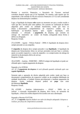 CURSO ON-LINE – AFO EM EXERCÍCIOS P/ POLÍCIA FEDERAL
QUESTÕES DO CESPE
PROFESSOR: SÉRGIO MENDES

Durante o exercício financeiro, a Secretaria do Tesouro nacional
considera despesa aquela que já foi liquidada. No entanto, toda aquela que foi
empenhada e não anulada no fim do exercício financeiro (31/12) será considerada
despesa nas demonstrações contábeis.
Logo, a liquidação da despesa não ocorre no momento em que o credor recebe o
valor que lhe é devido pelo setor público. Ela consiste na verificação do direito
adquirido pelo credor ou entidade beneficiária, tendo por base os
títulos e documentos comprobatórios do respectivo crédito ou da
habilitação
ao benefício. Apenas
após
regular
liquidação,
será
ordenado
e
efetuado
o pagamento da despesa, que consiste na
entrega de numerário ao credor do Estado, extinguindo dessa forma o
débito ou obrigação.
Resposta: Errada.
27) (CESPE – Agente – Polícia Federal – 2004) A liquidação da despesa deve
sempre preceder ao seu empenho.
O empenho da despesa deve sempre preceder à sua liquidação. A liquidação da
despesa por fornecimentos feitos ou serviços prestados terá por base o contrato,
ajuste ou acordo respectivo; a nota de empenho e os comprovantes da entrega de
material ou da prestação efetiva do serviço.
Resposta: Errada.
28) (CESPE – Analista - INMETRO – 2009) O estágio da liquidação só pode ser
efetuado após o regular pagamento da despesa.
Segundo a Lei 4320/64:
Art. 62. O pagamento da despesa só será efetuado quando ordenado após sua
regular liquidação.
Somente após a apuração do direito adquirido pelo credor, tendo por base os
documentos comprobatórios do respectivo crédito ou da completa habilitação da
entidade beneficiada, a Unidade Gestora providenciará o imediato pagamento da
despesa. Assim, nenhuma despesa poderá ser paga sem estar
devidamente liquidada.
Resposta: Errada.
29) (CESPE – Analista Administrativo – ANAC – 2009) Ao se
realizar a execução orçamentária da despesa, deve haver, no momento da
liquidação, a baixa do crédito disponível de acordo com sua a destinação.
Segundo o Decreto 93.872/86:
Art. 25. O empenho importa deduzir seu valor de dotação adequada à despesa a
realizar, por força do compromisso assumido.
28

www.pontodosconcursos.com.br

 