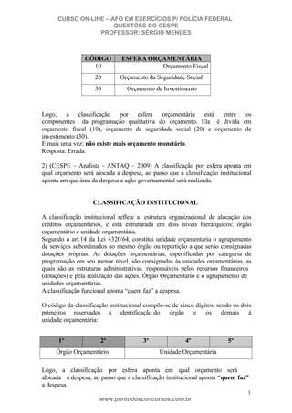CURSO ON-LINE – AFO EM EXERCÍCIOS P/ POLÍCIA FEDERAL
QUESTÕES DO CESPE
PROFESSOR: SÉRGIO MENDES

CÓDIGO
10

ESFERA ORÇAMENTÁRIA
Orçamento Fiscal

20

Orçamento da Seguridade Social

30

Orçamento de Investimento

Logo, a classificação por esfera orçamentária está entre os
componentes da programação qualitativa do orçamento. Ela é divida em
orçamento fiscal (10), orçamento da seguridade social (20) e orçamento de
investimento (30).
E mais uma vez: não existe mais orçamento monetário.
Resposta: Errada.
2) (CESPE – Analista - ANTAQ – 2009) A classificação por esfera aponta em
qual orçamento será alocada a despesa, ao passo que a classificação institucional
aponta em que área da despesa a ação governamental será realizada.

CLASSIFICAÇÃO INSTITUCIONAL
A classificação institucional reflete a estrutura organizacional de alocação dos
créditos orçamentários, e está estruturada em dois níveis hierárquicos: órgão
orçamentário e unidade orçamentária.
Segundo o art.14 da Lei 4320/64, constitui unidade orçamentária o agrupamento
de serviços subordinados ao mesmo órgão ou repartição a que serão consignadas
dotações próprias. As dotações orçamentárias, especificadas por categoria de
programação em seu menor nível, são consignadas às unidades orçamentárias, as
quais são as estruturas administrativas responsáveis pelos recursos financeiros
(dotações) e pela realização das ações. Órgão Orçamentário é o agrupamento de
unidades orçamentárias.
A classificação funcional aponta “quem faz” a despesa.
O código da classificação institucional compõe-se de cinco dígitos, sendo os dois
primeiros reservados à identificação do órgão e os demais à
unidade orçamentária:
1º

2º

Órgão Orçamentário

3º

4º

5º

Unidade Orçamentária

Logo, a classificação por esfera aponta em qual orçamento será
alocada a despesa, ao passo que a classificação institucional aponta “quem faz”
a despesa.
3

www.pontodosconcursos.com.br

 