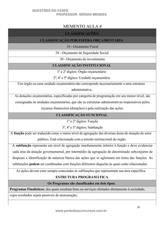 QUESTÕES DO CESPE
PROFESSOR: SÉRGIO MENDES

MEMENTO AULA 4
CLASSIFICAÇÕES:
CLASSIFICAÇÃO POR ESFERA ORÇAMENTÁRIA
10 - Orçamento Fiscal
20 - Orçamento da Seguridade Social
30 - Orçamento de investimento
CLASSIFICAÇÃO INSTITUCIONAL
1º e 2º dígitos: Órgão orçamentário
3º, 4º e 5º dígitos: Unidade orçamentária
Um órgão ou uma unidade orçamentária não corresponde necessariamente a uma estrutura
administrativa.
As dotações orçamentárias, especificadas por categoria de programação em seu menor nível, são
consignadas às unidades orçamentárias, que são as estruturas administrativas responsáveis pelos
recursos financeiros (dotações) e pela realização das ações.
CLASSIFICAÇÃO FUNCIONAL
1º e 2º dígitos: Função
3º, 4º e 5º dígitos: Subfunção
A função pode ser traduzida como o maior nível de agregação das diversas áreas de atuação do setor
público. Está relacionada com a missão institucional do órgão.
A subfunção representa um nível de agregação imediatamente inferior à função e deve evidenciar
cada área da atuação governamental, por intermédio da agregação de determinado subconjunto de
despesas e identificação da natureza básica das ações que se aglutinam em torno das funções. As
subfunções podem ser combinadas com funções diferentes daquelas às quais estão relacionadas.
As ações devem estar sempre conectadas às subfunções que representam sua área específica.
ESTRUTURA PROGRAMÁTICA
Os Programas são classificados em dois tipos:
Programas Finalísticos: dos quais resultam bens ou serviços ofertados diretamente à sociedade,
cujos resultados sejam passíveis de mensuração;

30

www.pontodosconcursos.com.br

 