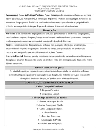 CURSO ON-LINE – AFO EM EXERCÍCIOS P/ POLÍCIA FEDERAL
QUESTÕES DO CESPE
PROFESSOR: SÉRGIO MENDES

Programas de Apoio às Políticas Públicas e Áreas Especiais: são programas voltados aos serviços
típicos de Estado, ao planejamento, à formulação de políticas setoriais, à coordenação, à avaliação ou
ao controle dos programas finalísticos, resultando em bens ou serviços ofertados ao próprio Estado,
podendo ser composto inclusive por despesas de natureza tipicamente administrativas.
Tipos de ações:
Atividade: é um instrumento de programação utilizado para alcançar o objetivo de um programa,
envolvendo um conjunto de operações que se realizam de modo contínuo e permanente, das quais
resulta um produto ou serviço necessário à manutenção da ação de Governo.
Projeto: é um instrumento de programação utilizado para alcançar o objetivo de um programa,
envolvendo um conjunto de operações, limitadas no tempo, das quais resulta um produto que
concorre para a expansão ou o aperfeiçoamento da ação de Governo.
Operação Especial: despesas que não contribuem para a manutenção, expansão ou aperfeiçoamento
das ações de governo, das quais não resulta um produto, e não gera contraprestação direta sob a forma
de bens ou serviços.
Subtítulo (localizador do gasto):
As atividades, projetos e operações especiais serão detalhados, ainda, em subtítulos, utilizados
especialmente para especificar a localização física da ação, não podendo haver, por conseguinte,
alteração da finalidade da ação, do produto e das metas estabelecidas.
CLASSIFICAÇÃO DA DESPESA POR NATUREZA
1º nível: Categoria Econômica
3. Despesas Correntes;
4. Despesas de Capital.
2º nível: Grupo de natureza da despesa
1 - Pessoal e Encargos Sociais
2 - Juros e Encargos da Dívida
3 - Outras Despesas Correntes
4 - Investimentos
5 - Inversões financeiras
6 - Amortização da Dívida
9 - Reserva de Contingência
31

www.pontodosconcursos.com.br

 