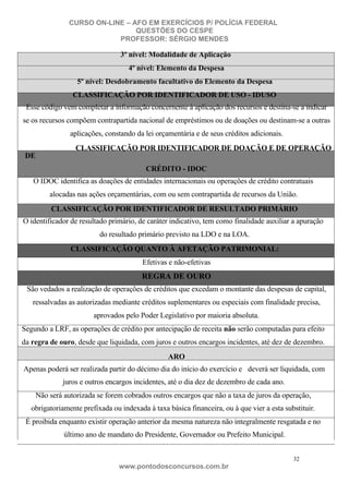 CURSO ON-LINE – AFO EM EXERCÍCIOS P/ POLÍCIA FEDERAL
QUESTÕES DO CESPE
PROFESSOR: SÉRGIO MENDES

3º nível: Modalidade de Aplicação
4º nível: Elemento da Despesa
5º nível: Desdobramento facultativo do Elemento da Despesa
CLASSIFICAÇÃO POR IDENTIFICADOR DE USO - IDUSO
Esse código vem completar a informação concernente à aplicação dos recursos e destina-se a indicar
se os recursos compõem contrapartida nacional de empréstimos ou de doações ou destinam-se a outras
aplicações, constando da lei orçamentária e de seus créditos adicionais.
CLASSIFICAÇÃO POR IDENTIFICADOR DE DOAÇÃO E DE OPERAÇÃO
DE
CRÉDITO - IDOC
O IDOC identifica as doações de entidades internacionais ou operações de crédito contratuais
alocadas nas ações orçamentárias, com ou sem contrapartida de recursos da União.
CLASSIFICAÇÃO POR IDENTIFICADOR DE RESULTADO PRIMÁRIO
O identificador de resultado primário, de caráter indicativo, tem como finalidade auxiliar a apuração
do resultado primário previsto na LDO e na LOA.
CLASSIFICAÇÃO QUANTO À AFETAÇÃO PATRIMONIAL:
Efetivas e não-efetivas

REGRA DE OURO
São vedados a realização de operações de créditos que excedam o montante das despesas de capital,
ressalvadas as autorizadas mediante créditos suplementares ou especiais com finalidade precisa,
aprovados pelo Poder Legislativo por maioria absoluta.
Segundo a LRF, as operações de crédito por antecipação de receita não serão computadas para efeito
da regra de ouro, desde que liquidada, com juros e outros encargos incidentes, até dez de dezembro.
ARO
Apenas poderá ser realizada partir do décimo dia do início do exercício e deverá ser liquidada, com
juros e outros encargos incidentes, até o dia dez de dezembro de cada ano.
Não será autorizada se forem cobrados outros encargos que não a taxa de juros da operação,
obrigatoriamente prefixada ou indexada à taxa básica financeira, ou à que vier a esta substituir.
É proibida enquanto existir operação anterior da mesma natureza não integralmente resgatada e no
último ano de mandato do Presidente, Governador ou Prefeito Municipal.
32

www.pontodosconcursos.com.br

 