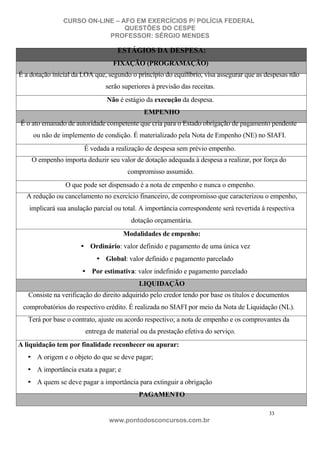 CURSO ON-LINE – AFO EM EXERCÍCIOS P/ POLÍCIA FEDERAL
QUESTÕES DO CESPE
PROFESSOR: SÉRGIO MENDES

ESTÁGIOS DA DESPESA:
FIXAÇÃO (PROGRAMAÇÃO)
É a dotação inicial da LOA que, segundo o princípio do equilíbrio, visa assegurar que as despesas não
serão superiores à previsão das receitas.
Não é estágio da execução da despesa.
EMPENHO
É o ato emanado de autoridade competente que cria para o Estado obrigação de pagamento pendente
ou não de implemento de condição. É materializado pela Nota de Empenho (NE) no SIAFI.
É vedada a realização de despesa sem prévio empenho.
O empenho importa deduzir seu valor de dotação adequada à despesa a realizar, por força do
compromisso assumido.
O que pode ser dispensado é a nota de empenho e nunca o empenho.
A redução ou cancelamento no exercício financeiro, de compromisso que caracterizou o empenho,
implicará sua anulação parcial ou total. A importância correspondente será revertida à respectiva
dotação orçamentária.
Modalidades de empenho:
• Ordinário: valor definido e pagamento de uma única vez
• Global: valor definido e pagamento parcelado
• Por estimativa: valor indefinido e pagamento parcelado
LIQUIDAÇÃO
Consiste na verificação do direito adquirido pelo credor tendo por base os títulos e documentos
comprobatórios do respectivo crédito. É realizada no SIAFI por meio da Nota de Liquidação (NL).
Terá por base o contrato, ajuste ou acordo respectivo; a nota de empenho e os comprovantes da
entrega de material ou da prestação efetiva do serviço.
A liquidação tem por finalidade reconhecer ou apurar:
• A origem e o objeto do que se deve pagar;
• A importância exata a pagar; e
• A quem se deve pagar a importância para extinguir a obrigação
PAGAMENTO
33

www.pontodosconcursos.com.br

 