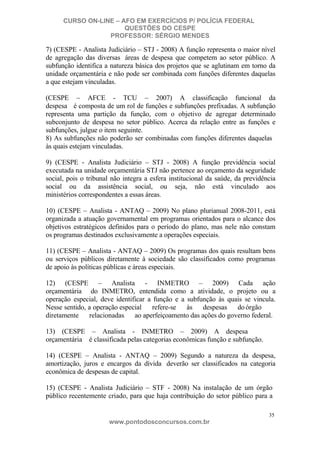 CURSO ON-LINE – AFO EM EXERCÍCIOS P/ POLÍCIA FEDERAL
QUESTÕES DO CESPE
PROFESSOR: SÉRGIO MENDES

7) (CESPE - Analista Judiciário – STJ - 2008) A função representa o maior nível
de agregação das diversas áreas de despesa que competem ao setor público. A
subfunção identifica a natureza básica dos projetos que se aglutinam em torno da
unidade orçamentária e não pode ser combinada com funções diferentes daquelas
a que estejam vinculadas.
(CESPE – AFCE - TCU – 2007) A classificação funcional da
despesa é composta de um rol de funções e subfunções prefixadas. A subfunção
representa uma partição da função, com o objetivo de agregar determinado
subconjunto de despesa no setor público. Acerca da relação entre as funções e
subfunções, julgue o item seguinte.
8) As subfunções não poderão ser combinadas com funções diferentes daquelas
às quais estejam vinculadas.
9) (CESPE - Analista Judiciário – STJ - 2008) A função previdência social
executada na unidade orçamentária STJ não pertence ao orçamento da seguridade
social, pois o tribunal não integra a esfera institucional da saúde, da previdência
social ou da assistência social, ou seja, não está vinculado aos
ministérios correspondentes a essas áreas.
10) (CESPE – Analista - ANTAQ – 2009) No plano plurianual 2008-2011, está
organizada a atuação governamental em programas orientados para o alcance dos
objetivos estratégicos definidos para o período do plano, mas nele não constam
os programas destinados exclusivamente a operações especiais.
11) (CESPE – Analista - ANTAQ – 2009) Os programas dos quais resultam bens
ou serviços públicos diretamente à sociedade são classificados como programas
de apoio às políticas públicas e áreas especiais.
12) (CESPE – Analista - INMETRO – 2009) Cada ação
orçamentária do INMETRO, entendida como a atividade, o projeto ou a
operação especial, deve identificar a função e a subfunção às quais se vincula.
Nesse sentido, a operação especial
refere-se
às
despesas
do órgão
diretamente
relacionadas
ao aperfeiçoamento das ações do governo federal.
13) (CESPE – Analista - INMETRO – 2009) A despesa
orçamentária é classificada pelas categorias econômicas função e subfunção.
14) (CESPE – Analista - ANTAQ – 2009) Segundo a natureza da despesa,
amortização, juros e encargos da dívida deverão ser classificados na categoria
econômica de despesas de capital.
15) (CESPE - Analista Judiciário – STF - 2008) Na instalação de um órgão
público recentemente criado, para que haja contribuição do setor público para a
35

www.pontodosconcursos.com.br

 