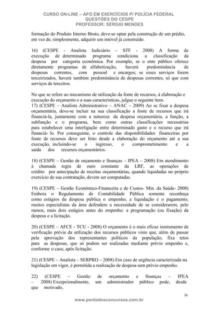 CURSO ON-LINE – AFO EM EXERCÍCIOS P/ POLÍCIA FEDERAL
QUESTÕES DO CESPE
PROFESSOR: SÉRGIO MENDES

formação do Produto Interno Bruto, deve-se optar pela construção de um prédio,
em vez de, simplesmente, adquirir um imóvel já construído.
16) (CESPE - Analista Judiciário – STF - 2008) A forma de
execução de determinado programa condiciona a classificação da
despesa por categoria econômica. Por exemplo, se o ente público oferece
diretamente programas de alfabetização,
haverá
predominância
de
despesas correntes, com pessoal e encargos; se esses serviços forem
terceirizados, haverá também predominância de despesas correntes, só que com
serviços de terceiros.
No que se refere ao mecanismo de utilização da fonte de recursos, à elaboração e
execução do orçamento e a suas características, julgue o seguinte item.
17) (CESPE – Analista Administrativo – ANAC – 2009) Ao se fixar a despesa
orçamentária, deve-se incluir na sua classificação a fonte de recursos que irá
financiá-la, juntamente com a natureza da despesa orçamentária, a função, a
subfunção e o programa, bem como outras classificações necessárias
para estabelecer uma interligação entre determinado gasto e o recurso que irá
financiá- lo. Por conseguinte, o controle das disponibilidades financeiras por
fonte de recursos deve ser feito desde a elaboração do orçamento até a sua
execução, incluindo-se
o
ingresso,
o
comprometimento
e
a
saída dos recursos orçamentários.
18) (CESPE – Gestão de orçamento e finanças – IPEA – 2008) Em atendimento
à chamada regra de ouro constante da LRF, as operações de
crédito por antecipação de receitas orçamentárias, quando liquidadas no próprio
exercício de sua contratação, devem ser computadas.
19) (CESPE – Gestão Econômico-Financeira e de Custos- Min. da Saúde- 2008)
Embora o Regulamento de Contabilidade Pública somente reconheça
como estágios da despesa pública o empenho, a liquidação e o pagamento,
muitos especialistas da área defendem a necessidade de se considerarem, pelo
menos, mais dois estágios antes do empenho: a programação (ou fixação) da
despesa e a licitação.
20) (CESPE – AFCE - TCU - 2008) O orçamento é o mais eficaz instrumento de
verificação prévia da utilização dos recursos públicos visto que, além de passar
pela aprovação dos representantes políticos da população, fixa tetos
para as despesas, que só podem ser realizadas mediante prévio empenho e,
conforme o caso, após licitação.
21) (CESPE – Analista – SERPRO – 2008) Em caso de urgência caracterizada na
legislação em vigor, é permitida a realização de despesa sem prévio empenho.
22) (CESPE – Gestão
– 2008) Excepcionalmente,
que motivado,

de
um

orçamento e finanças –
administrador público pode,

IPEA
desde
36

www.pontodosconcursos.com.br

 