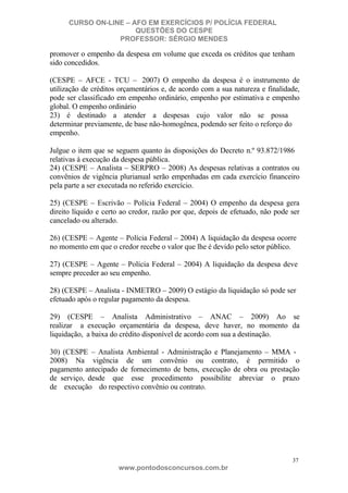 CURSO ON-LINE – AFO EM EXERCÍCIOS P/ POLÍCIA FEDERAL
QUESTÕES DO CESPE
PROFESSOR: SÉRGIO MENDES

promover o empenho da despesa em volume que exceda os créditos que tenham
sido concedidos.
(CESPE – AFCE - TCU – 2007) O empenho da despesa é o instrumento de
utilização de créditos orçamentários e, de acordo com a sua natureza e finalidade,
pode ser classificado em empenho ordinário, empenho por estimativa e empenho
global. O empenho ordinário
23) é destinado a atender a despesas cujo valor não se possa
determinar previamente, de base não-homogênea, podendo ser feito o reforço do
empenho.
Julgue o item que se seguem quanto às disposições do Decreto n.º 93.872/1986
relativas à execução da despesa pública.
24) (CESPE – Analista – SERPRO – 2008) As despesas relativas a contratos ou
convênios de vigência plurianual serão empenhadas em cada exercício financeiro
pela parte a ser executada no referido exercício.
25) (CESPE – Escrivão – Polícia Federal – 2004) O empenho da despesa gera
direito líquido e certo ao credor, razão por que, depois de efetuado, não pode ser
cancelado ou alterado.
26) (CESPE – Agente – Polícia Federal – 2004) A liquidação da despesa ocorre
no momento em que o credor recebe o valor que lhe é devido pelo setor público.
27) (CESPE – Agente – Polícia Federal – 2004) A liquidação da despesa deve
sempre preceder ao seu empenho.
28) (CESPE – Analista - INMETRO – 2009) O estágio da liquidação só pode ser
efetuado após o regular pagamento da despesa.
29) (CESPE – Analista Administrativo – ANAC – 2009) Ao se
realizar a execução orçamentária da despesa, deve haver, no momento da
liquidação, a baixa do crédito disponível de acordo com sua a destinação.
30) (CESPE – Analista Ambiental - Administração e Planejamento – MMA 2008) Na vigência de um convênio ou contrato, é permitido o
pagamento antecipado de fornecimento de bens, execução de obra ou prestação
de serviço, desde que esse procedimento possibilite abreviar o prazo
de execução do respectivo convênio ou contrato.

37

www.pontodosconcursos.com.br

 
