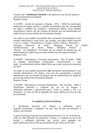 CURSO ON-LINE – AFO EM EXERCÍCIOS P/ POLÍCIA FEDERAL
QUESTÕES DO CESPE
PROFESSOR: SÉRGIO MENDES

Veremos que a classificação funcional é que aponta em que área da despesa a
ação governamental será realizada.
Resposta: Errada.
3) (CESPE – Gestão de orçamento e finanças – IPEA – 2008) Na classificação
institucional há órgãos setoriais e unidades orçamentárias que não correspondem
aos órgãos e entidades que compõem a administração pública. Essas unidades
orçamentárias, todavia, são um conjunto de dotações que são administradas por
órgãos do governo que também têm suas próprias dotações.
Um órgão ou uma unidade orçamentária não corresponde necessariamente a uma
estrutura administrativa, como ocorre, por exemplo, com alguns fundos especiais
e com os “órgãos” “Transferências a Estados, Distrito Federal e Municípios”,
“Encargos
Financeiros
da
União”,
“Operações
Oficiais
de
Crédito”,
“Refinanciamento
da
Dívida
Pública
Mobiliária
Federal”
e
“Reserva de Contingência”. No entanto, são um conjunto de dotações que são
administradas por órgãos do governo que também têm suas próprias dotações.
Resposta: Certa.
4) (CESPE – Planejamento e Execução Orçamentária – Min. da Saúde – 2008)
As unidades orçamentárias correspondem, necessariamente, a cada
órgão da administração pública federal direta que recebe recursos do orçamento
da União.
Um órgão ou uma unidade orçamentária não corresponde necessariamente a uma
estrutura administrativa. No entanto, esses que não correspondem à estrutura
administrativa são um conjunto de dotações que são administradas por órgãos do
governo que também têm suas próprias dotações.
Resposta: Errada.
5) (CESPE – Planejamento e Execução Orçamentária – Min. da Saúde – 2008) A
classificação funcional é composta por um rol de funções e
subfunções prefixadas e padronizadas para a União, os estados, o DF e os
municípios, as quais servirão de agregador dos gastos públicos por área de ação
governamental.

CLASSIFICAÇÃO FUNCIONAL
A
classificação
funcional,
por
funções
e
subfunções,
busca
responder basicamente à indagação “em que” área de ação governamental a
despesa será realizada.
A atual classificação funcional foi instituída pela Portaria nº 42, de 14 de abril de
1999, do então Ministério do Orçamento e Gestão, e é composta de um rol de
funções e subfunções prefixadas, que servem como agregador dos
gastos públicos por área de ação governamental nas três esferas de Governo.
4

www.pontodosconcursos.com.br

 