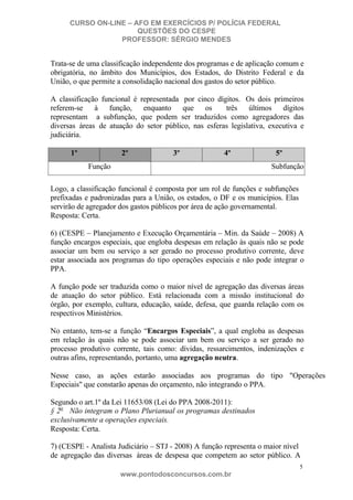 CURSO ON-LINE – AFO EM EXERCÍCIOS P/ POLÍCIA FEDERAL
QUESTÕES DO CESPE
PROFESSOR: SÉRGIO MENDES

Trata-se de uma classificação independente dos programas e de aplicação comum e
obrigatória, no âmbito dos Municípios, dos Estados, do Distrito Federal e da
União, o que permite a consolidação nacional dos gastos do setor público.
A classificação funcional é representada por cinco dígitos. Os dois primeiros
referem-se à função, enquanto que os
três últimos dígitos
representam a subfunção, que podem ser traduzidos como agregadores das
diversas áreas de atuação do setor público, nas esferas legislativa, executiva e
judiciária.
1º

2º

3º

4º

Função

5º
Subfunção

Logo, a classificação funcional é composta por um rol de funções e subfunções
prefixadas e padronizadas para a União, os estados, o DF e os municípios. Elas
servirão de agregador dos gastos públicos por área de ação governamental.
Resposta: Certa.
6) (CESPE – Planejamento e Execução Orçamentária – Min. da Saúde – 2008) A
função encargos especiais, que engloba despesas em relação às quais não se pode
associar um bem ou serviço a ser gerado no processo produtivo corrente, deve
estar associada aos programas do tipo operações especiais e não pode integrar o
PPA.
A função pode ser traduzida como o maior nível de agregação das diversas áreas
de atuação do setor público. Está relacionada com a missão institucional do
órgão, por exemplo, cultura, educação, saúde, defesa, que guarda relação com os
respectivos Ministérios.
No entanto, tem-se a função “Encargos Especiais”, a qual engloba as despesas
em relação às quais não se pode associar um bem ou serviço a ser gerado no
processo produtivo corrente, tais como: dívidas, ressarcimentos, indenizações e
outras afins, representando, portanto, uma agregação neutra.
Nesse caso, as ações estarão associadas aos programas do tipo "Operações
Especiais" que constarão apenas do orçamento, não integrando o PPA.
Segundo o art.1º da Lei 11653/08 (Lei do PPA 2008-2011):
§ 2o Não integram o Plano Plurianual os programas destinados
exclusivamente a operações especiais.
Resposta: Certa.
7) (CESPE - Analista Judiciário – STJ - 2008) A função representa o maior nível
de agregação das diversas áreas de despesa que competem ao setor público. A
5

www.pontodosconcursos.com.br

 