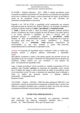 CURSO ON-LINE – AFO EM EXERCÍCIOS P/ POLÍCIA FEDERAL
QUESTÕES DO CESPE
PROFESSOR: SÉRGIO MENDES

9) (CESPE - Analista Judiciário – STJ - 2008) A função previdência social
executada na unidade orçamentária STJ não pertence ao orçamento da seguridade
social, pois o tribunal não integra a esfera institucional da saúde, da previdência
social ou da assistência social, ou seja, não está vinculado aos
ministérios correspondentes a essas áreas.
Segundo o art. 194 da CF/88, a seguridade social compreende um conjunto
integrado de ações de iniciativa dos Poderes Públicos e da sociedade, destinadas a
assegurar os direitos relativos à saúde, à previdência e à assistência social.
A saúde é direito de todos e dever do Estado, garantido mediante políticas
sociais e econômicas que visem à redução do risco de doença e de outros agravos
e ao acesso universal e igualitário às ações e serviços para sua
promoção, proteção e recuperação. Quanto à previdência social,
fundada na idéia de solidariedade social, deve ser organizada sob a forma de
um regime geral, sendo este
de
caráter
contributivo
e
filiação
obrigatória.
Já
a
assistência
social apresenta característica de
universalidade,
já
que
será
prestada
a
quem
dela necessitar,
independentemente de contribuição à seguridade social.
Atenção: O orçamento da seguridade social é aplicado a todos os órgãos que
possuem receitas e despesas públicas relacionadas à seguridade
social
(previdência, assistência e saúde) e não apenas aqueles que prestam serviços de
seguridade social. Por exemplo, o Ministério do Planejamento possui despesas de
assistência médica relativa aos seus servidores e essa despesa faz
parte do orçamento da seguridade social.
Logo, a função previdência social executada na unidade orçamentária STJ (ou
qualquer outra Unidade) pertence ao orçamento da seguridade social, mesmo
que a Unidade não integre a esfera institucional da saúde, da previdência social
ou da assistência social. Ou seja, o orçamento da seguridade social é aplicado a
todos os órgãos que possuem receitas
e despesas públicas
relacionadas à seguridade social.
Resposta: Errada.
10) (CESPE – Analista - ANTAQ – 2009) No plano plurianual 2008-2011, está
organizada a atuação governamental em programas orientados para o alcance dos
objetivos estratégicos definidos para o período do plano, mas nele não constam
os programas destinados exclusivamente a operações especiais.

ESTRUTURA PROGRAMÁTICA
Toda ação do Governo está estruturada em programas orientados
para a realização dos objetivos estratégicos definidos para o
período do Plano Plurianual – PPA, que é de quatro anos.
7

www.pontodosconcursos.com.br

 