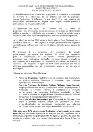 CURSO ON-LINE – AFO EM EXERCÍCIOS P/ POLÍCIA FEDERAL
QUESTÕES DO CESPE
PROFESSOR: SÉRGIO MENDES

A finalidade essencial da classificação programática é demonstrar as realizações
do Governo e a efetividade de seu trabalho em prol da população.
Aponta basicamente à indagação “o que fazer”. É a mais moderna das
classificações orçamentárias da despesa, tendo surgido visando permitir a
representação do programa de trabalho.
A organização das ações
do
Governo
sob
a
forma
de
programas visa proporcionar maior racionalidade e eficiência na administração
pública e ampliar a visibilidade dos resultados e benefícios gerados para a
sociedade, bem como elevar a transparência na aplicação dos recursos públicos.
A Lei 11.653 de abril de 2008 institui e dispõe sobre o Plano Plurianual para o
quadriênio 2008-2011. O PPA organiza a atuação governamental em Programas
orientados para o alcance dos objetivos estratégicos definidos para o período do
Plano.
O
programa
é
o
instrumento
de
organização
da
atuação
governamental que articula um conjunto de ações que concorrem
para
a
concretização
de
um objetivo
comum
preestabelecido,
mensurado por indicadores instituídos no plano, visando à solução de
um problema ou o atendimento de determinada necessidade ou demanda da
sociedade. Os programas e ações do PPA serão observados nas leis de
diretrizes orçamentárias, nas leis orçamentárias anuais e nas leis que os
modifiquem.
Três anexos integram o Plano Plurianual:
• Anexo de Programas Finalísticos: são os programas que resultam bens
ou serviços ofertados diretamente à sociedade, cujos resultados
sejam passíveis de mensuração.
• Anexo de Programas de Apoio às Políticas Públicas e Áreas Especiais:
são programas voltados aos serviços típicos de Estado, ao planejamento, à
formulação de políticas setoriais, à coordenação, à avaliação
ou ao controle dos programas finalísticos, resultando em bens
ou serviços ofertados ao próprio Estado, podendo ser composto inclusive
por despesas de natureza tipicamente administrativas.
• Anexo dos Órgãos Responsáveis por Programas de Governo: esses
órgãos e entidades constam também dos orçamentos da União
e são identificados na classificação institucional, que relaciona
os órgãos orçamentários e suas respectivas unidades orçamentárias.
Não integram o PPA os programas destinados exclusivamente a operações
especiais, que são aqueles compostos por despesas que não contribuem para a
manutenção, expansão ou aperfeiçoamento das ações de governo, das quais não
resulta um produto, e não gera contraprestação direta sob a forma de bens ou
serviços.
8

www.pontodosconcursos.com.br

 