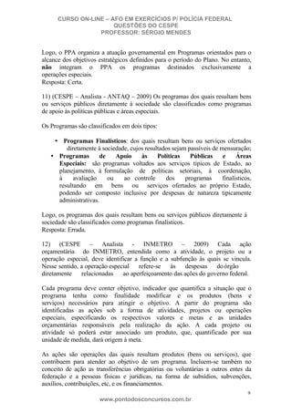 CURSO ON-LINE – AFO EM EXERCÍCIOS P/ POLÍCIA FEDERAL
QUESTÕES DO CESPE
PROFESSOR: SÉRGIO MENDES

Logo, o PPA organiza a atuação governamental em Programas orientados para o
alcance dos objetivos estratégicos definidos para o período do Plano. No entanto,
não integram o PPA os programas destinados exclusivamente a
operações especiais.
Resposta: Certa.
11) (CESPE – Analista - ANTAQ – 2009) Os programas dos quais resultam bens
ou serviços públicos diretamente à sociedade são classificados como programas
de apoio às políticas públicas e áreas especiais.
Os Programas são classificados em dois tipos:
• Programas Finalísticos: dos quais resultam bens ou serviços ofertados
diretamente à sociedade, cujos resultados sejam passíveis de mensuração;
• Programas
de
Apoio
às
Políticas
Públicas
e
Áreas
Especiais: são programas voltados aos serviços típicos de Estado, ao
planejamento, à formulação de políticas setoriais, à coordenação,
à
avaliação
ou
ao controle
dos
programas
finalísticos,
resultando em bens ou serviços ofertados ao próprio Estado,
podendo ser composto inclusive por despesas de natureza tipicamente
administrativas.
Logo, os programas dos quais resultam bens ou serviços públicos diretamente à
sociedade são classificados como programas finalísticos.
Resposta: Errada.
12) (CESPE – Analista - INMETRO – 2009) Cada ação
orçamentária do INMETRO, entendida como a atividade, o projeto ou a
operação especial, deve identificar a função e a subfunção às quais se vincula.
Nesse sentido, a operação especial
refere-se
às
despesas
do órgão
diretamente
relacionadas
ao aperfeiçoamento das ações do governo federal.
Cada programa deve conter objetivo, indicador que quantifica a situação que o
programa tenha como finalidade modificar e os produtos (bens e
serviços) necessários para atingir o objetivo. A partir do programa são
identificadas as ações sob a forma de atividades, projetos ou operações
especiais, especificando os respectivos valores e metas e as unidades
orçamentárias responsáveis pela realização da ação. A cada projeto ou
atividade só poderá estar associado um produto, que, quantificado por sua
unidade de medida, dará origem à meta.
As ações são operações das quais resultam produtos (bens ou serviços), que
contribuem para atender ao objetivo de um programa. Incluem-se também no
conceito de ação as transferências obrigatórias ou voluntárias a outros entes da
federação e a pessoas físicas e jurídicas, na forma de subsídios, subvenções,
auxílios, contribuições, etc, e os financiamentos.
9

www.pontodosconcursos.com.br

 