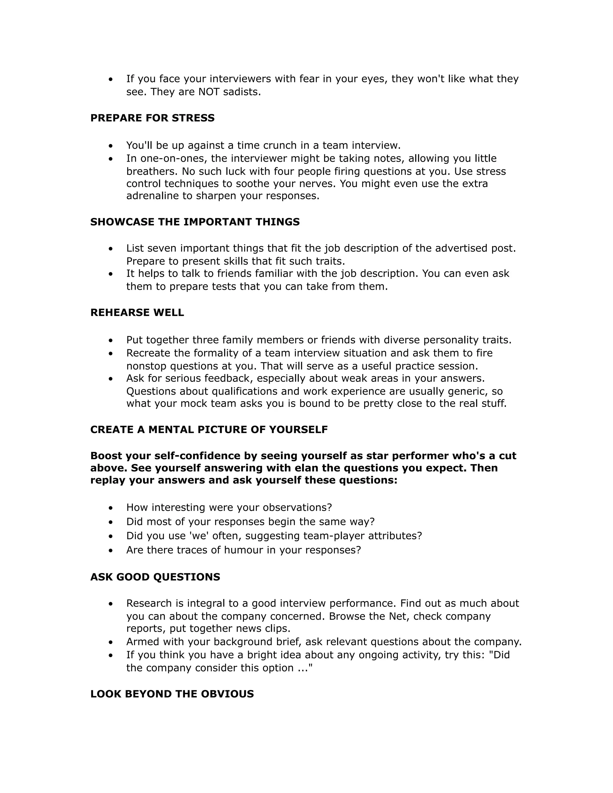 • If you face your interviewers with fear in your eyes, they won't like what they
see. They are NOT sadists.
PREPARE FOR STRESS
• You'll be up against a time crunch in a team interview.
• In one-on-ones, the interviewer might be taking notes, allowing you little
breathers. No such luck with four people firing questions at you. Use stress
control techniques to soothe your nerves. You might even use the extra
adrenaline to sharpen your responses.
SHOWCASE THE IMPORTANT THINGS
• List seven important things that fit the job description of the advertised post.
Prepare to present skills that fit such traits.
• It helps to talk to friends familiar with the job description. You can even ask
them to prepare tests that you can take from them.
REHEARSE WELL
• Put together three family members or friends with diverse personality traits.
• Recreate the formality of a team interview situation and ask them to fire
nonstop questions at you. That will serve as a useful practice session.
• Ask for serious feedback, especially about weak areas in your answers.
Questions about qualifications and work experience are usually generic, so
what your mock team asks you is bound to be pretty close to the real stuff.
CREATE A MENTAL PICTURE OF YOURSELF
Boost your self-confidence by seeing yourself as star performer who's a cut
above. See yourself answering with elan the questions you expect. Then
replay your answers and ask yourself these questions:
• How interesting were your observations?
• Did most of your responses begin the same way?
• Did you use 'we' often, suggesting team-player attributes?
• Are there traces of humour in your responses?
ASK GOOD QUESTIONS
• Research is integral to a good interview performance. Find out as much about
you can about the company concerned. Browse the Net, check company
reports, put together news clips.
• Armed with your background brief, ask relevant questions about the company.
• If you think you have a bright idea about any ongoing activity, try this: "Did
the company consider this option ..."
LOOK BEYOND THE OBVIOUS
 