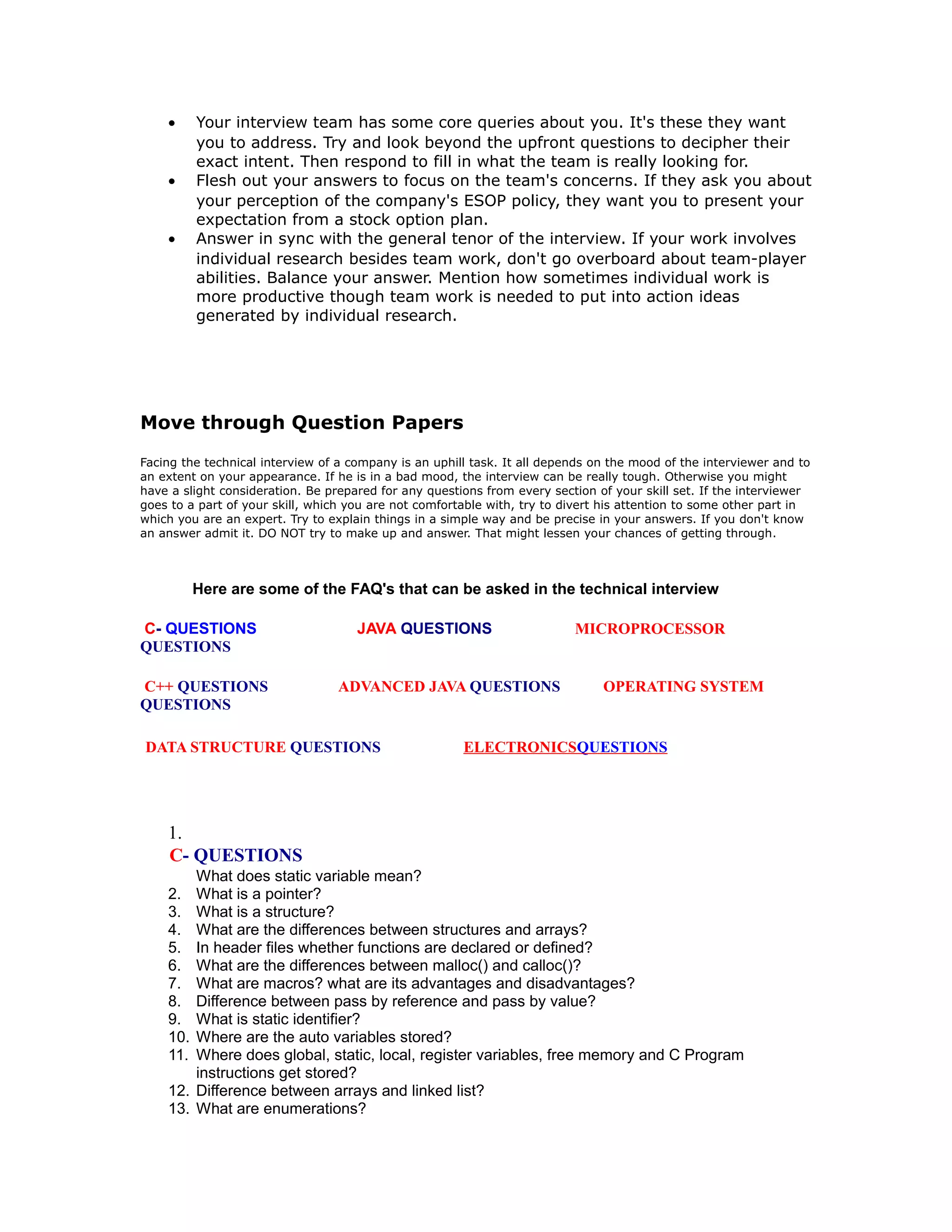 • Your interview team has some core queries about you. It's these they want
you to address. Try and look beyond the upfront questions to decipher their
exact intent. Then respond to fill in what the team is really looking for.
• Flesh out your answers to focus on the team's concerns. If they ask you about
your perception of the company's ESOP policy, they want you to present your
expectation from a stock option plan.
• Answer in sync with the general tenor of the interview. If your work involves
individual research besides team work, don't go overboard about team-player
abilities. Balance your answer. Mention how sometimes individual work is
more productive though team work is needed to put into action ideas
generated by individual research.
Move through Question Papers
Facing the technical interview of a company is an uphill task. It all depends on the mood of the interviewer and to
an extent on your appearance. If he is in a bad mood, the interview can be really tough. Otherwise you might
have a slight consideration. Be prepared for any questions from every section of your skill set. If the interviewer
goes to a part of your skill, which you are not comfortable with, try to divert his attention to some other part in
which you are an expert. Try to explain things in a simple way and be precise in your answers. If you don't know
an answer admit it. DO NOT try to make up and answer. That might lessen your chances of getting through.
Here are some of the FAQ's that can be asked in the technical interview
C- QUESTIONS JAVA QUESTIONS MICROPROCESSOR
QUESTIONS
C++ QUESTIONS ADVANCED JAVA QUESTIONS OPERATING SYSTEM
QUESTIONS
DATA STRUCTURE QUESTIONS ELECTRONICSQUESTIONS
1.
C- QUESTIONS
What does static variable mean?
2. What is a pointer?
3. What is a structure?
4. What are the differences between structures and arrays?
5. In header files whether functions are declared or defined?
6. What are the differences between malloc() and calloc()?
7. What are macros? what are its advantages and disadvantages?
8. Difference between pass by reference and pass by value?
9. What is static identifier?
10. Where are the auto variables stored?
11. Where does global, static, local, register variables, free memory and C Program
instructions get stored?
12. Difference between arrays and linked list?
13. What are enumerations?
 
