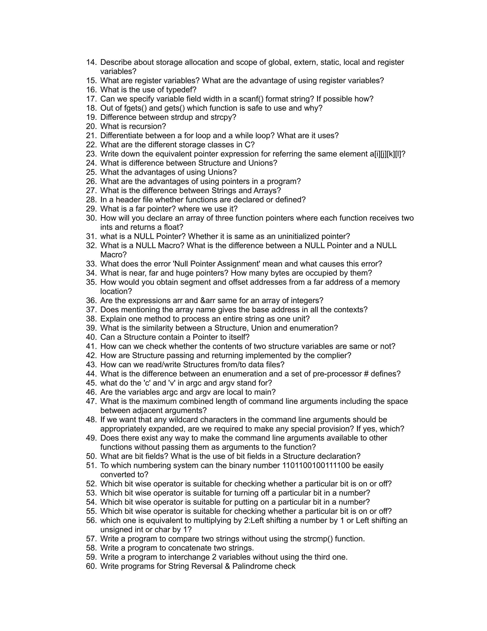 14. Describe about storage allocation and scope of global, extern, static, local and register
variables?
15. What are register variables? What are the advantage of using register variables?
16. What is the use of typedef?
17. Can we specify variable field width in a scanf() format string? If possible how?
18. Out of fgets() and gets() which function is safe to use and why?
19. Difference between strdup and strcpy?
20. What is recursion?
21. Differentiate between a for loop and a while loop? What are it uses?
22. What are the different storage classes in C?
23. Write down the equivalent pointer expression for referring the same element a[i][j][k][l]?
24. What is difference between Structure and Unions?
25. What the advantages of using Unions?
26. What are the advantages of using pointers in a program?
27. What is the difference between Strings and Arrays?
28. In a header file whether functions are declared or defined?
29. What is a far pointer? where we use it?
30. How will you declare an array of three function pointers where each function receives two
ints and returns a float?
31. what is a NULL Pointer? Whether it is same as an uninitialized pointer?
32. What is a NULL Macro? What is the difference between a NULL Pointer and a NULL
Macro?
33. What does the error 'Null Pointer Assignment' mean and what causes this error?
34. What is near, far and huge pointers? How many bytes are occupied by them?
35. How would you obtain segment and offset addresses from a far address of a memory
location?
36. Are the expressions arr and &arr same for an array of integers?
37. Does mentioning the array name gives the base address in all the contexts?
38. Explain one method to process an entire string as one unit?
39. What is the similarity between a Structure, Union and enumeration?
40. Can a Structure contain a Pointer to itself?
41. How can we check whether the contents of two structure variables are same or not?
42. How are Structure passing and returning implemented by the complier?
43. How can we read/write Structures from/to data files?
44. What is the difference between an enumeration and a set of pre-processor # defines?
45. what do the 'c' and 'v' in argc and argv stand for?
46. Are the variables argc and argv are local to main?
47. What is the maximum combined length of command line arguments including the space
between adjacent arguments?
48. If we want that any wildcard characters in the command line arguments should be
appropriately expanded, are we required to make any special provision? If yes, which?
49. Does there exist any way to make the command line arguments available to other
functions without passing them as arguments to the function?
50. What are bit fields? What is the use of bit fields in a Structure declaration?
51. To which numbering system can the binary number 1101100100111100 be easily
converted to?
52. Which bit wise operator is suitable for checking whether a particular bit is on or off?
53. Which bit wise operator is suitable for turning off a particular bit in a number?
54. Which bit wise operator is suitable for putting on a particular bit in a number?
55. Which bit wise operator is suitable for checking whether a particular bit is on or off?
56. which one is equivalent to multiplying by 2:Left shifting a number by 1 or Left shifting an
unsigned int or char by 1?
57. Write a program to compare two strings without using the strcmp() function.
58. Write a program to concatenate two strings.
59. Write a program to interchange 2 variables without using the third one.
60. Write programs for String Reversal & Palindrome check
 