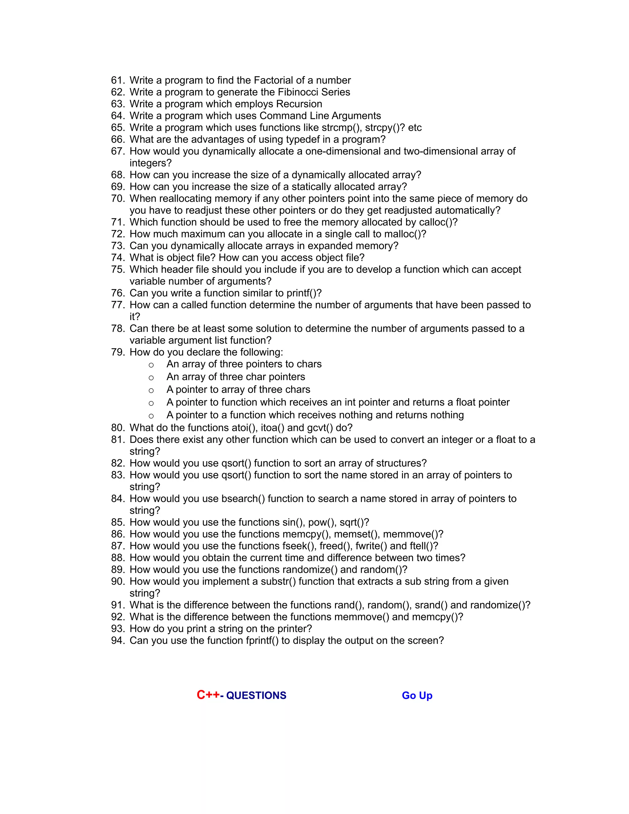 61. Write a program to find the Factorial of a number
62. Write a program to generate the Fibinocci Series
63. Write a program which employs Recursion
64. Write a program which uses Command Line Arguments
65. Write a program which uses functions like strcmp(), strcpy()? etc
66. What are the advantages of using typedef in a program?
67. How would you dynamically allocate a one-dimensional and two-dimensional array of
integers?
68. How can you increase the size of a dynamically allocated array?
69. How can you increase the size of a statically allocated array?
70. When reallocating memory if any other pointers point into the same piece of memory do
you have to readjust these other pointers or do they get readjusted automatically?
71. Which function should be used to free the memory allocated by calloc()?
72. How much maximum can you allocate in a single call to malloc()?
73. Can you dynamically allocate arrays in expanded memory?
74. What is object file? How can you access object file?
75. Which header file should you include if you are to develop a function which can accept
variable number of arguments?
76. Can you write a function similar to printf()?
77. How can a called function determine the number of arguments that have been passed to
it?
78. Can there be at least some solution to determine the number of arguments passed to a
variable argument list function?
79. How do you declare the following:
o An array of three pointers to chars
o An array of three char pointers
o A pointer to array of three chars
o A pointer to function which receives an int pointer and returns a float pointer
o A pointer to a function which receives nothing and returns nothing
80. What do the functions atoi(), itoa() and gcvt() do?
81. Does there exist any other function which can be used to convert an integer or a float to a
string?
82. How would you use qsort() function to sort an array of structures?
83. How would you use qsort() function to sort the name stored in an array of pointers to
string?
84. How would you use bsearch() function to search a name stored in array of pointers to
string?
85. How would you use the functions sin(), pow(), sqrt()?
86. How would you use the functions memcpy(), memset(), memmove()?
87. How would you use the functions fseek(), freed(), fwrite() and ftell()?
88. How would you obtain the current time and difference between two times?
89. How would you use the functions randomize() and random()?
90. How would you implement a substr() function that extracts a sub string from a given
string?
91. What is the difference between the functions rand(), random(), srand() and randomize()?
92. What is the difference between the functions memmove() and memcpy()?
93. How do you print a string on the printer?
94. Can you use the function fprintf() to display the output on the screen?
C++- QUESTIONS Go Up
 