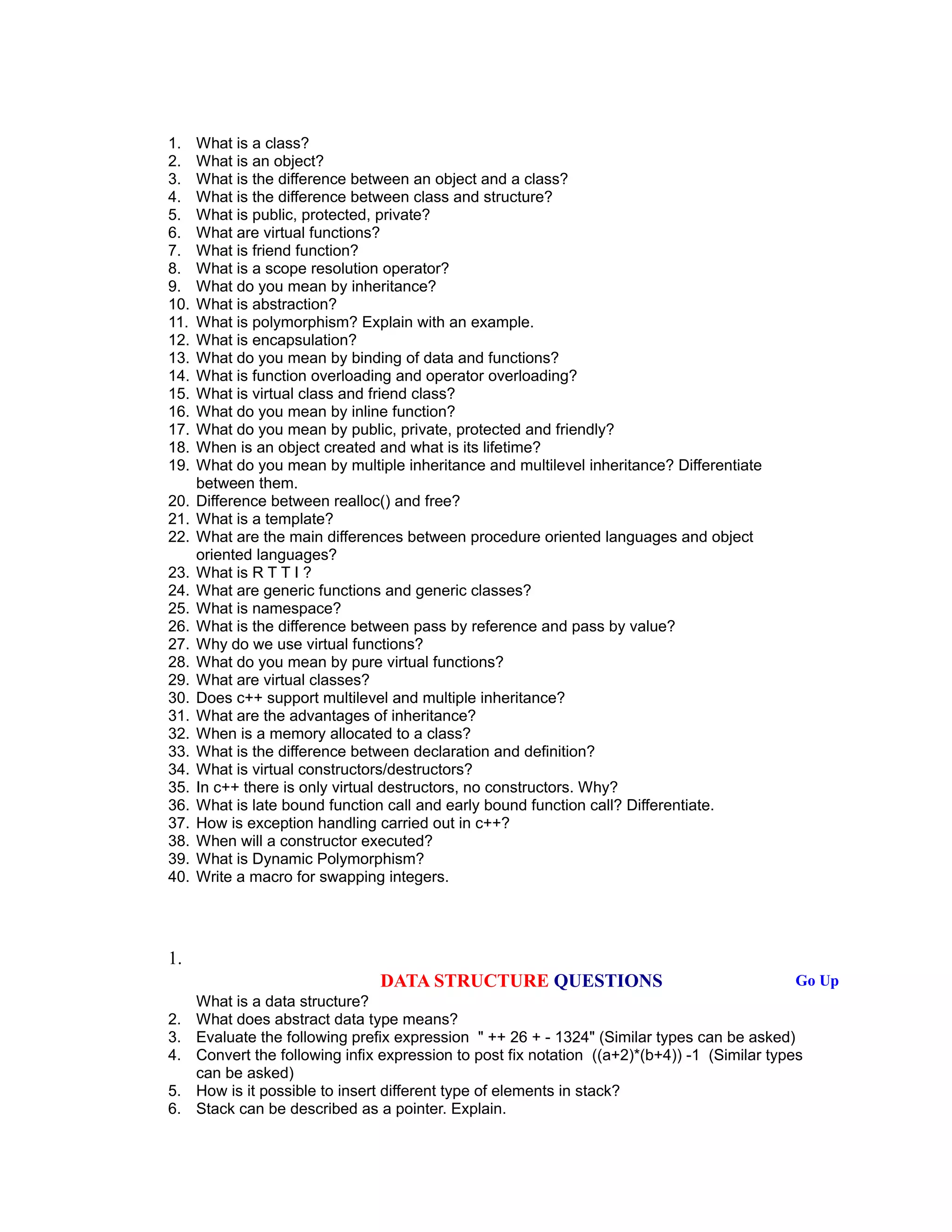 1. What is a class?
2. What is an object?
3. What is the difference between an object and a class?
4. What is the difference between class and structure?
5. What is public, protected, private?
6. What are virtual functions?
7. What is friend function?
8. What is a scope resolution operator?
9. What do you mean by inheritance?
10. What is abstraction?
11. What is polymorphism? Explain with an example.
12. What is encapsulation?
13. What do you mean by binding of data and functions?
14. What is function overloading and operator overloading?
15. What is virtual class and friend class?
16. What do you mean by inline function?
17. What do you mean by public, private, protected and friendly?
18. When is an object created and what is its lifetime?
19. What do you mean by multiple inheritance and multilevel inheritance? Differentiate
between them.
20. Difference between realloc() and free?
21. What is a template?
22. What are the main differences between procedure oriented languages and object
oriented languages?
23. What is R T T I ?
24. What are generic functions and generic classes?
25. What is namespace?
26. What is the difference between pass by reference and pass by value?
27. Why do we use virtual functions?
28. What do you mean by pure virtual functions?
29. What are virtual classes?
30. Does c++ support multilevel and multiple inheritance?
31. What are the advantages of inheritance?
32. When is a memory allocated to a class?
33. What is the difference between declaration and definition?
34. What is virtual constructors/destructors?
35. In c++ there is only virtual destructors, no constructors. Why?
36. What is late bound function call and early bound function call? Differentiate.
37. How is exception handling carried out in c++?
38. When will a constructor executed?
39. What is Dynamic Polymorphism?
40. Write a macro for swapping integers.
1.
DATA STRUCTURE QUESTIONS Go Up
What is a data structure?
2. What does abstract data type means?
3. Evaluate the following prefix expression " ++ 26 + - 1324" (Similar types can be asked)
4. Convert the following infix expression to post fix notation ((a+2)*(b+4)) -1 (Similar types
can be asked)
5. How is it possible to insert different type of elements in stack?
6. Stack can be described as a pointer. Explain.
 