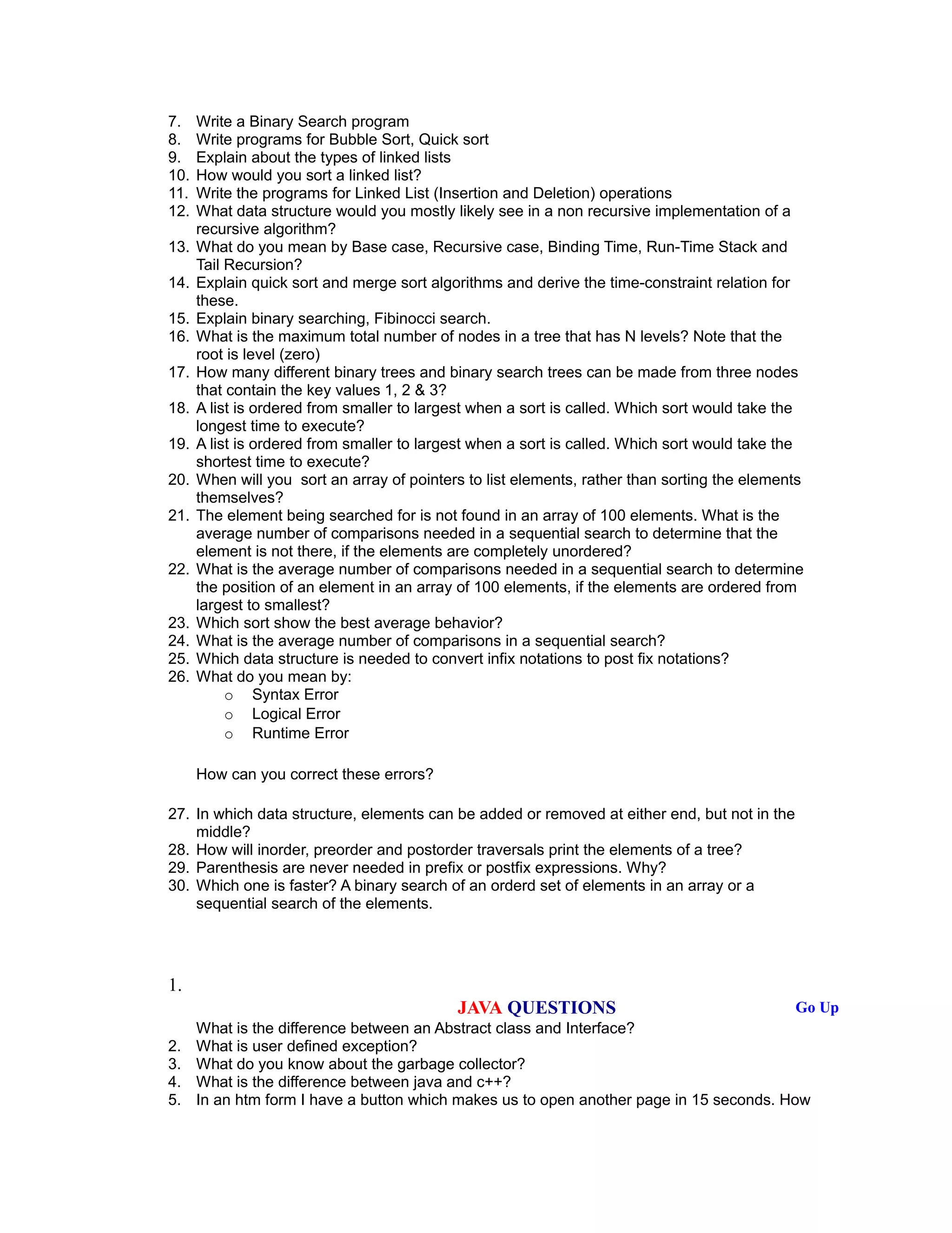 7. Write a Binary Search program
8. Write programs for Bubble Sort, Quick sort
9. Explain about the types of linked lists
10. How would you sort a linked list?
11. Write the programs for Linked List (Insertion and Deletion) operations
12. What data structure would you mostly likely see in a non recursive implementation of a
recursive algorithm?
13. What do you mean by Base case, Recursive case, Binding Time, Run-Time Stack and
Tail Recursion?
14. Explain quick sort and merge sort algorithms and derive the time-constraint relation for
these.
15. Explain binary searching, Fibinocci search.
16. What is the maximum total number of nodes in a tree that has N levels? Note that the
root is level (zero)
17. How many different binary trees and binary search trees can be made from three nodes
that contain the key values 1, 2 & 3?
18. A list is ordered from smaller to largest when a sort is called. Which sort would take the
longest time to execute?
19. A list is ordered from smaller to largest when a sort is called. Which sort would take the
shortest time to execute?
20. When will you sort an array of pointers to list elements, rather than sorting the elements
themselves?
21. The element being searched for is not found in an array of 100 elements. What is the
average number of comparisons needed in a sequential search to determine that the
element is not there, if the elements are completely unordered?
22. What is the average number of comparisons needed in a sequential search to determine
the position of an element in an array of 100 elements, if the elements are ordered from
largest to smallest?
23. Which sort show the best average behavior?
24. What is the average number of comparisons in a sequential search?
25. Which data structure is needed to convert infix notations to post fix notations?
26. What do you mean by:
o Syntax Error
o Logical Error
o Runtime Error
How can you correct these errors?
27. In which data structure, elements can be added or removed at either end, but not in the
middle?
28. How will inorder, preorder and postorder traversals print the elements of a tree?
29. Parenthesis are never needed in prefix or postfix expressions. Why?
30. Which one is faster? A binary search of an orderd set of elements in an array or a
sequential search of the elements.
1.
JAVA QUESTIONS Go Up
What is the difference between an Abstract class and Interface?
2. What is user defined exception?
3. What do you know about the garbage collector?
4. What is the difference between java and c++?
5. In an htm form I have a button which makes us to open another page in 15 seconds. How
 