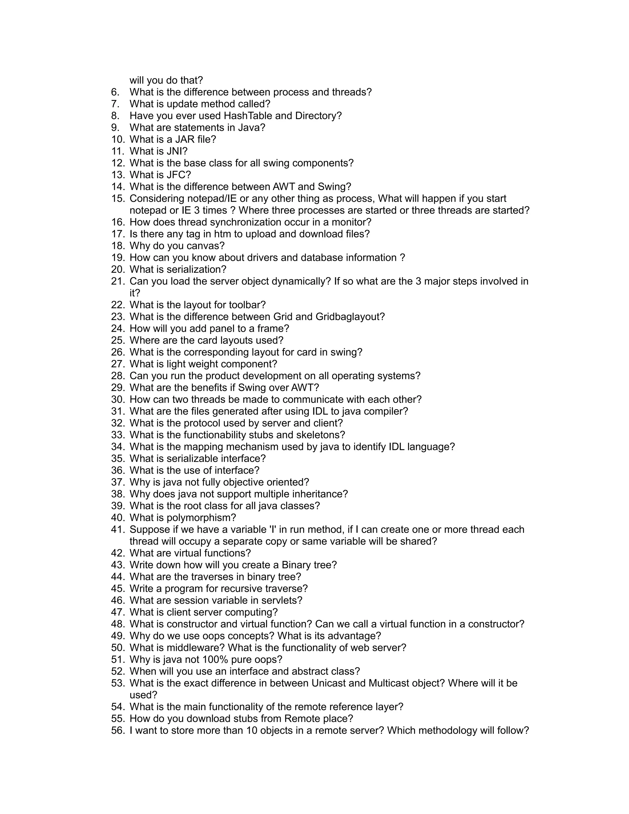 will you do that?
6. What is the difference between process and threads?
7. What is update method called?
8. Have you ever used HashTable and Directory?
9. What are statements in Java?
10. What is a JAR file?
11. What is JNI?
12. What is the base class for all swing components?
13. What is JFC?
14. What is the difference between AWT and Swing?
15. Considering notepad/IE or any other thing as process, What will happen if you start
notepad or IE 3 times ? Where three processes are started or three threads are started?
16. How does thread synchronization occur in a monitor?
17. Is there any tag in htm to upload and download files?
18. Why do you canvas?
19. How can you know about drivers and database information ?
20. What is serialization?
21. Can you load the server object dynamically? If so what are the 3 major steps involved in
it?
22. What is the layout for toolbar?
23. What is the difference between Grid and Gridbaglayout?
24. How will you add panel to a frame?
25. Where are the card layouts used?
26. What is the corresponding layout for card in swing?
27. What is light weight component?
28. Can you run the product development on all operating systems?
29. What are the benefits if Swing over AWT?
30. How can two threads be made to communicate with each other?
31. What are the files generated after using IDL to java compiler?
32. What is the protocol used by server and client?
33. What is the functionability stubs and skeletons?
34. What is the mapping mechanism used by java to identify IDL language?
35. What is serializable interface?
36. What is the use of interface?
37. Why is java not fully objective oriented?
38. Why does java not support multiple inheritance?
39. What is the root class for all java classes?
40. What is polymorphism?
41. Suppose if we have a variable 'I' in run method, if I can create one or more thread each
thread will occupy a separate copy or same variable will be shared?
42. What are virtual functions?
43. Write down how will you create a Binary tree?
44. What are the traverses in binary tree?
45. Write a program for recursive traverse?
46. What are session variable in servlets?
47. What is client server computing?
48. What is constructor and virtual function? Can we call a virtual function in a constructor?
49. Why do we use oops concepts? What is its advantage?
50. What is middleware? What is the functionality of web server?
51. Why is java not 100% pure oops?
52. When will you use an interface and abstract class?
53. What is the exact difference in between Unicast and Multicast object? Where will it be
used?
54. What is the main functionality of the remote reference layer?
55. How do you download stubs from Remote place?
56. I want to store more than 10 objects in a remote server? Which methodology will follow?
 