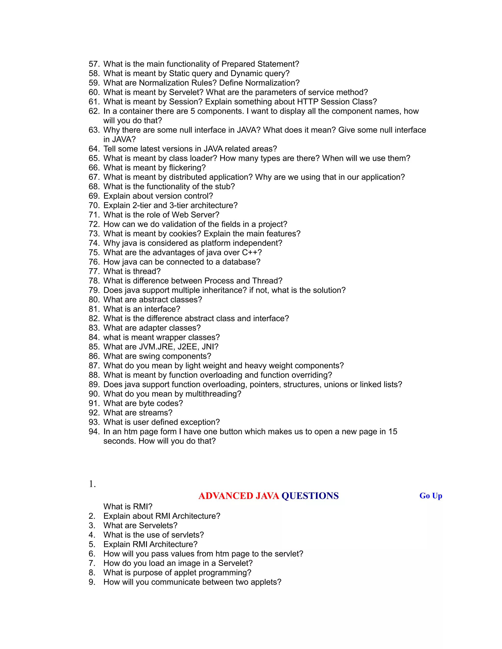 57. What is the main functionality of Prepared Statement?
58. What is meant by Static query and Dynamic query?
59. What are Normalization Rules? Define Normalization?
60. What is meant by Servelet? What are the parameters of service method?
61. What is meant by Session? Explain something about HTTP Session Class?
62. In a container there are 5 components. I want to display all the component names, how
will you do that?
63. Why there are some null interface in JAVA? What does it mean? Give some null interface
in JAVA?
64. Tell some latest versions in JAVA related areas?
65. What is meant by class loader? How many types are there? When will we use them?
66. What is meant by flickering?
67. What is meant by distributed application? Why are we using that in our application?
68. What is the functionality of the stub?
69. Explain about version control?
70. Explain 2-tier and 3-tier architecture?
71. What is the role of Web Server?
72. How can we do validation of the fields in a project?
73. What is meant by cookies? Explain the main features?
74. Why java is considered as platform independent?
75. What are the advantages of java over C++?
76. How java can be connected to a database?
77. What is thread?
78. What is difference between Process and Thread?
79. Does java support multiple inheritance? if not, what is the solution?
80. What are abstract classes?
81. What is an interface?
82. What is the difference abstract class and interface?
83. What are adapter classes?
84. what is meant wrapper classes?
85. What are JVM.JRE, J2EE, JNI?
86. What are swing components?
87. What do you mean by light weight and heavy weight components?
88. What is meant by function overloading and function overriding?
89. Does java support function overloading, pointers, structures, unions or linked lists?
90. What do you mean by multithreading?
91. What are byte codes?
92. What are streams?
93. What is user defined exception?
94. In an htm page form I have one button which makes us to open a new page in 15
seconds. How will you do that?
1.
ADVANCED JAVA QUESTIONS Go Up
What is RMI?
2. Explain about RMI Architecture?
3. What are Servelets?
4. What is the use of servlets?
5. Explain RMI Architecture?
6. How will you pass values from htm page to the servlet?
7. How do you load an image in a Servelet?
8. What is purpose of applet programming?
9. How will you communicate between two applets?
 