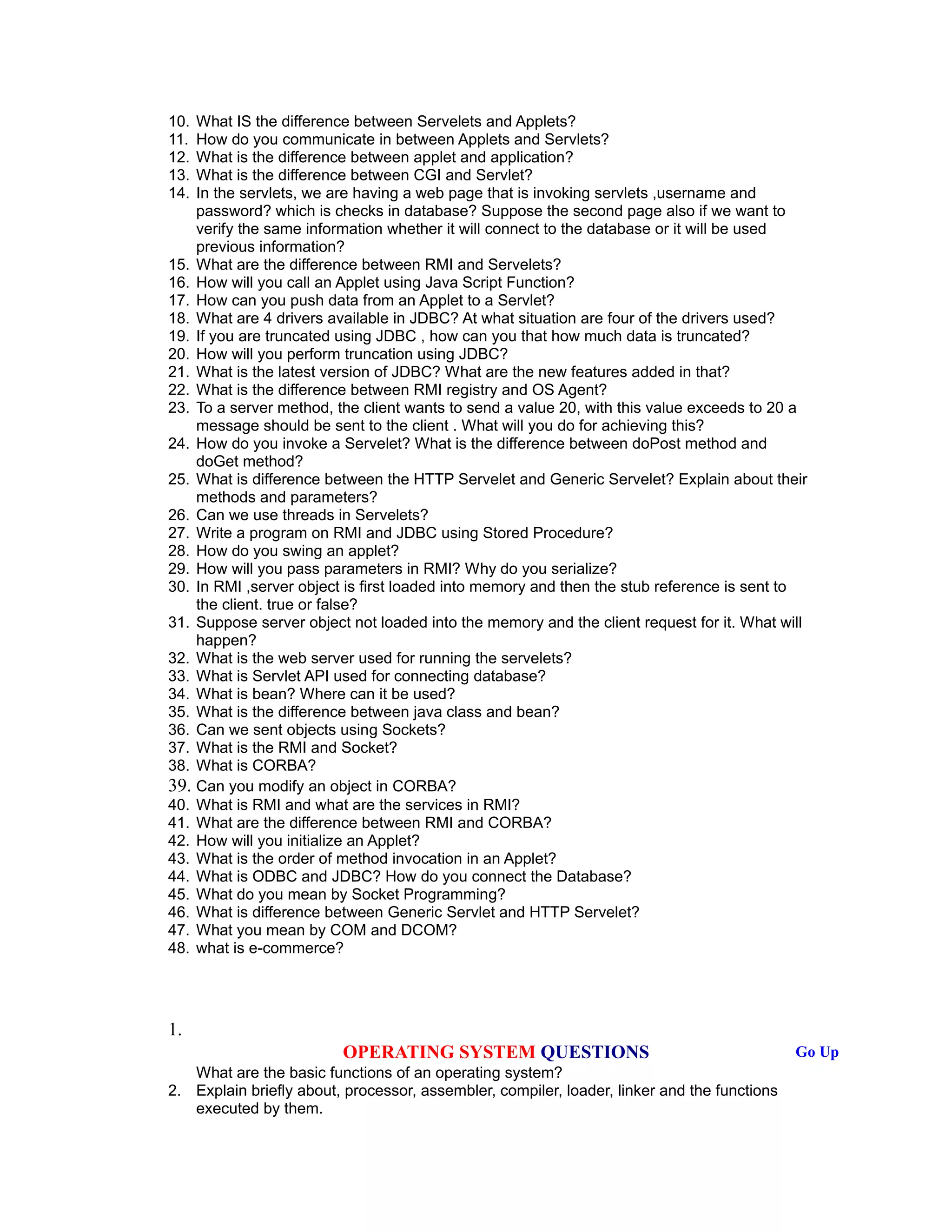 10. What IS the difference between Servelets and Applets?
11. How do you communicate in between Applets and Servlets?
12. What is the difference between applet and application?
13. What is the difference between CGI and Servlet?
14. In the servlets, we are having a web page that is invoking servlets ,username and
password? which is checks in database? Suppose the second page also if we want to
verify the same information whether it will connect to the database or it will be used
previous information?
15. What are the difference between RMI and Servelets?
16. How will you call an Applet using Java Script Function?
17. How can you push data from an Applet to a Servlet?
18. What are 4 drivers available in JDBC? At what situation are four of the drivers used?
19. If you are truncated using JDBC , how can you that how much data is truncated?
20. How will you perform truncation using JDBC?
21. What is the latest version of JDBC? What are the new features added in that?
22. What is the difference between RMI registry and OS Agent?
23. To a server method, the client wants to send a value 20, with this value exceeds to 20 a
message should be sent to the client . What will you do for achieving this?
24. How do you invoke a Servelet? What is the difference between doPost method and
doGet method?
25. What is difference between the HTTP Servelet and Generic Servelet? Explain about their
methods and parameters?
26. Can we use threads in Servelets?
27. Write a program on RMI and JDBC using Stored Procedure?
28. How do you swing an applet?
29. How will you pass parameters in RMI? Why do you serialize?
30. In RMI ,server object is first loaded into memory and then the stub reference is sent to
the client. true or false?
31. Suppose server object not loaded into the memory and the client request for it. What will
happen?
32. What is the web server used for running the servelets?
33. What is Servlet API used for connecting database?
34. What is bean? Where can it be used?
35. What is the difference between java class and bean?
36. Can we sent objects using Sockets?
37. What is the RMI and Socket?
38. What is CORBA?
39. Can you modify an object in CORBA?
40. What is RMI and what are the services in RMI?
41. What are the difference between RMI and CORBA?
42. How will you initialize an Applet?
43. What is the order of method invocation in an Applet?
44. What is ODBC and JDBC? How do you connect the Database?
45. What do you mean by Socket Programming?
46. What is difference between Generic Servlet and HTTP Servelet?
47. What you mean by COM and DCOM?
48. what is e-commerce?
1.
OPERATING SYSTEM QUESTIONS Go Up
What are the basic functions of an operating system?
2. Explain briefly about, processor, assembler, compiler, loader, linker and the functions
executed by them.
 