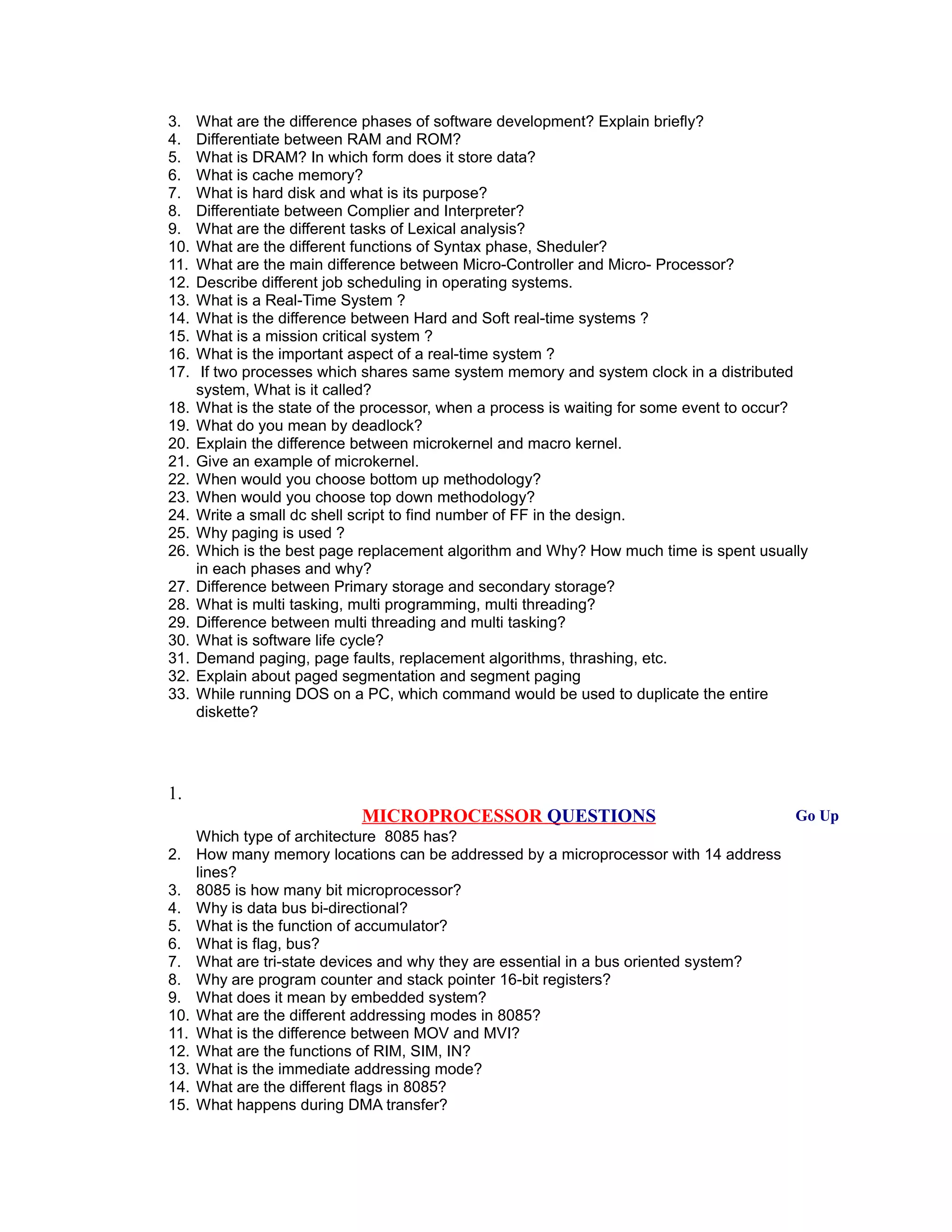 3. What are the difference phases of software development? Explain briefly?
4. Differentiate between RAM and ROM?
5. What is DRAM? In which form does it store data?
6. What is cache memory?
7. What is hard disk and what is its purpose?
8. Differentiate between Complier and Interpreter?
9. What are the different tasks of Lexical analysis?
10. What are the different functions of Syntax phase, Sheduler?
11. What are the main difference between Micro-Controller and Micro- Processor?
12. Describe different job scheduling in operating systems.
13. What is a Real-Time System ?
14. What is the difference between Hard and Soft real-time systems ?
15. What is a mission critical system ?
16. What is the important aspect of a real-time system ?
17. If two processes which shares same system memory and system clock in a distributed
system, What is it called?
18. What is the state of the processor, when a process is waiting for some event to occur?
19. What do you mean by deadlock?
20. Explain the difference between microkernel and macro kernel.
21. Give an example of microkernel.
22. When would you choose bottom up methodology?
23. When would you choose top down methodology?
24. Write a small dc shell script to find number of FF in the design.
25. Why paging is used ?
26. Which is the best page replacement algorithm and Why? How much time is spent usually
in each phases and why?
27. Difference between Primary storage and secondary storage?
28. What is multi tasking, multi programming, multi threading?
29. Difference between multi threading and multi tasking?
30. What is software life cycle?
31. Demand paging, page faults, replacement algorithms, thrashing, etc.
32. Explain about paged segmentation and segment paging
33. While running DOS on a PC, which command would be used to duplicate the entire
diskette?
1.
MICROPROCESSOR QUESTIONS Go Up
Which type of architecture 8085 has?
2. How many memory locations can be addressed by a microprocessor with 14 address
lines?
3. 8085 is how many bit microprocessor?
4. Why is data bus bi-directional?
5. What is the function of accumulator?
6. What is flag, bus?
7. What are tri-state devices and why they are essential in a bus oriented system?
8. Why are program counter and stack pointer 16-bit registers?
9. What does it mean by embedded system?
10. What are the different addressing modes in 8085?
11. What is the difference between MOV and MVI?
12. What are the functions of RIM, SIM, IN?
13. What is the immediate addressing mode?
14. What are the different flags in 8085?
15. What happens during DMA transfer?
 
